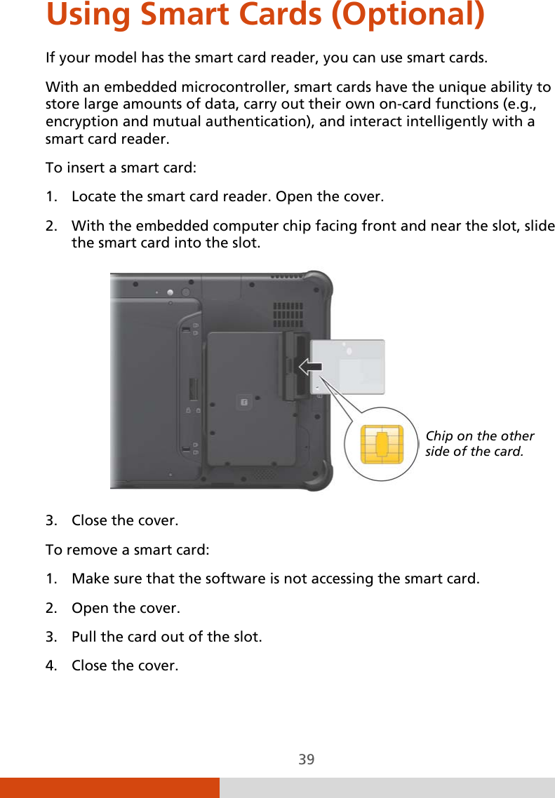  39 Using Smart Cards (Optional) If your model has the smart card reader, you can use smart cards. With an embedded microcontroller, smart cards have the unique ability to store large amounts of data, carry out their own on-card functions (e.g., encryption and mutual authentication), and interact intelligently with a smart card reader. To insert a smart card: 1. Locate the smart card reader. Open the cover. 2. With the embedded computer chip facing front and near the slot, slide the smart card into the slot.    3. Close the cover. To remove a smart card: 1. Make sure that the software is not accessing the smart card. 2. Open the cover. 3. Pull the card out of the slot. 4. Close the cover. Chip on the other side of the card. 