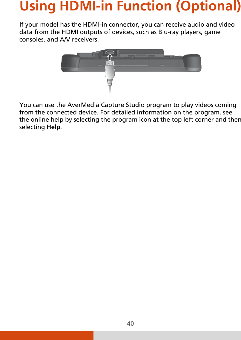  40 Using HDMI-in Function (Optional) If your model has the HDMI-in connector, you can receive audio and video data from the HDMI outputs of devices, such as Blu-ray players, game consoles, and A/V receivers.  You can use the AverMedia Capture Studio program to play videos coming from the connected device. For detailed information on the program, see the online help by selecting the program icon at the top left corner and then selecting Help.  