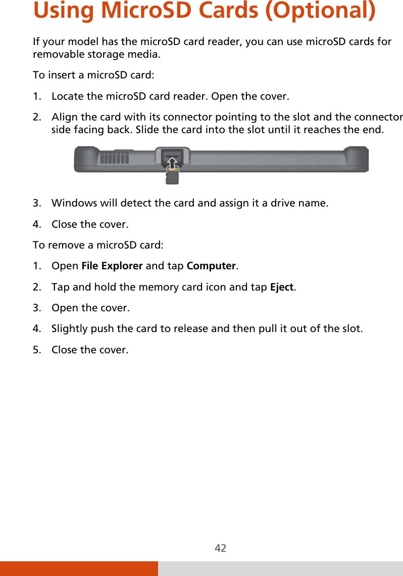  42 Using MicroSD Cards (Optional) If your model has the microSD card reader, you can use microSD cards for removable storage media. To insert a microSD card: 1. Locate the microSD card reader. Open the cover. 2. Align the card with its connector pointing to the slot and the connector side facing back. Slide the card into the slot until it reaches the end.  3. Windows will detect the card and assign it a drive name. 4. Close the cover. To remove a microSD card: 1. Open File Explorer and tap Computer. 2. Tap and hold the memory card icon and tap Eject. 3. Open the cover. 4. Slightly push the card to release and then pull it out of the slot. 5. Close the cover.   