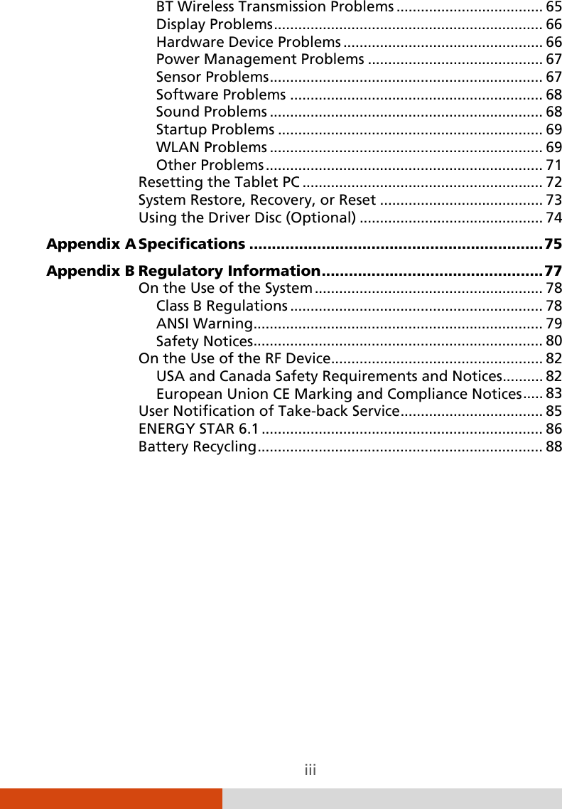  iii BT Wireless Transmission Problems   .................................... 65Display Problems   .................................................................. 66Hardware Device Problems   ................................................. 66Power Management Problems   ........................................... 67Sensor Problems   ................................................................... 67Software Problems   .............................................................. 68Sound Problems   ................................................................... 68Startup Problems   ................................................................. 69WLAN Problems   ................................................................... 69Other Problems   .................................................................... 71Resetting the Tablet PC   ........................................................... 72System Restore, Recovery, or Reset   ........................................ 73Using the Driver Disc (Optional)   ............................................. 74Appendix A Specifications   ................................................................. 75Appendix B Regulatory Information   ................................................. 77On the Use of the System   ........................................................ 78Class B Regulations   .............................................................. 78ANSI Warning   ....................................................................... 79Safety Notices   ....................................................................... 80On the Use of the RF Device  .................................................... 82USA and Canada Safety Requirements and Notices   .......... 82European Union CE Marking and Compliance Notices   ..... 83User Notification of Take-back Service   ................................... 85ENERGY STAR 6.1   ..................................................................... 86Battery Recycling   ...................................................................... 88 