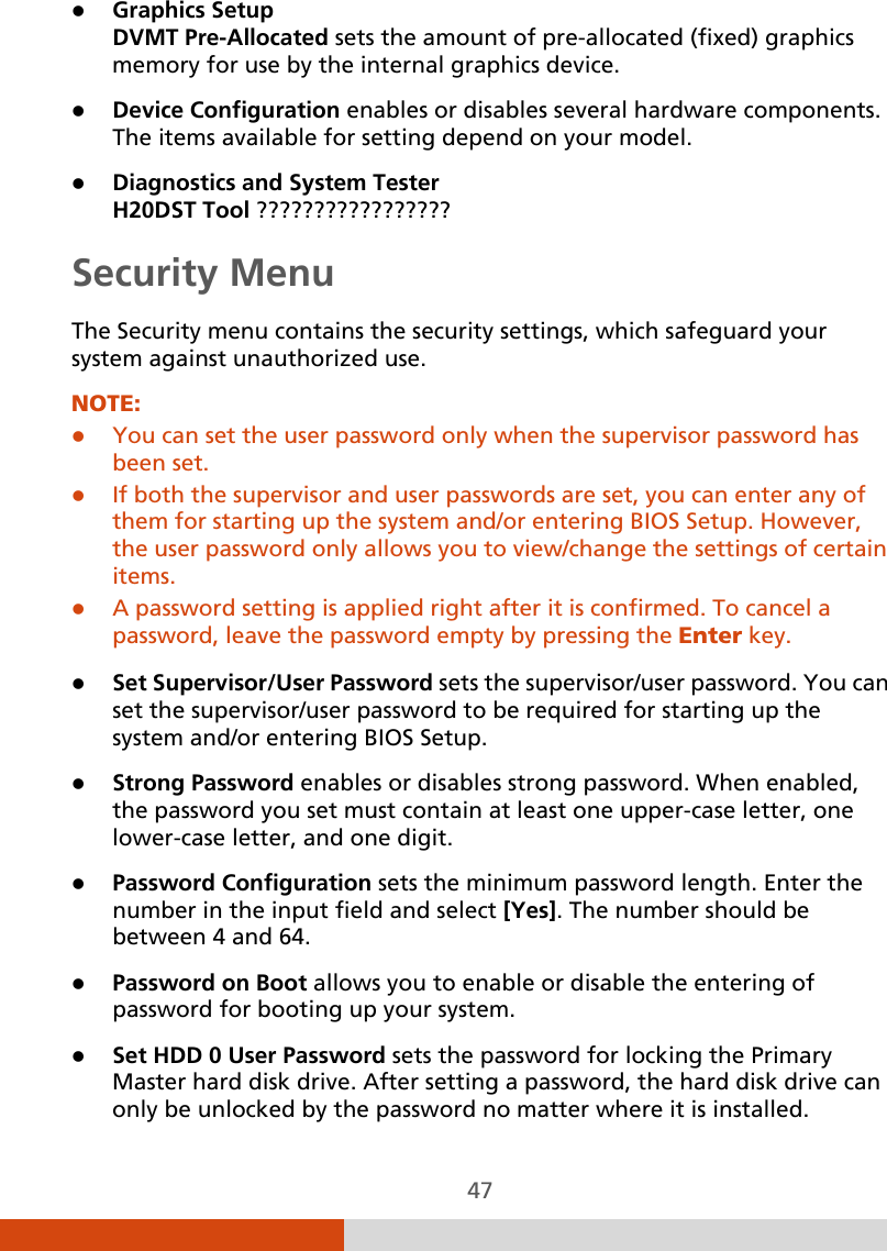  47  Graphics Setup  DVMT Pre-Allocated sets the amount of pre-allocated (fixed) graphics memory for use by the internal graphics device.  Device Configuration enables or disables several hardware components. The items available for setting depend on your model.  Diagnostics and System Tester H20DST Tool ????????????????? Security Menu The Security menu contains the security settings, which safeguard your system against unauthorized use. NOTE:  You can set the user password only when the supervisor password has been set.  If both the supervisor and user passwords are set, you can enter any of them for starting up the system and/or entering BIOS Setup. However, the user password only allows you to view/change the settings of certain items.  A password setting is applied right after it is confirmed. To cancel a password, leave the password empty by pressing the Enter key.   Set Supervisor/User Password sets the supervisor/user password. You can set the supervisor/user password to be required for starting up the system and/or entering BIOS Setup.  Strong Password enables or disables strong password. When enabled, the password you set must contain at least one upper-case letter, one lower-case letter, and one digit.  Password Configuration sets the minimum password length. Enter the number in the input field and select [Yes]. The number should be between 4 and 64.  Password on Boot allows you to enable or disable the entering of password for booting up your system.  Set HDD 0 User Password sets the password for locking the Primary Master hard disk drive. After setting a password, the hard disk drive can only be unlocked by the password no matter where it is installed. 