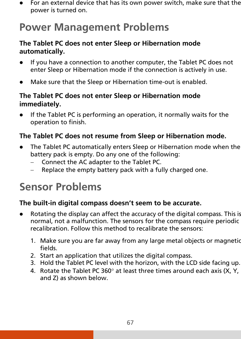  67  For an external device that has its own power switch, make sure that the power is turned on. Power Management Problems The Tablet PC does not enter Sleep or Hibernation mode automatically.  If you have a connection to another computer, the Tablet PC does not enter Sleep or Hibernation mode if the connection is actively in use.  Make sure that the Sleep or Hibernation time-out is enabled. The Tablet PC does not enter Sleep or Hibernation mode immediately.  If the Tablet PC is performing an operation, it normally waits for the operation to finish. The Tablet PC does not resume from Sleep or Hibernation mode.  The Tablet PC automatically enters Sleep or Hibernation mode when the battery pack is empty. Do any one of the following: − Connect the AC adapter to the Tablet PC. − Replace the empty battery pack with a fully charged one. Sensor Problems The built-in digital compass doesn’t seem to be accurate.  Rotating the display can affect the accuracy of the digital compass. This is normal, not a malfunction. The sensors for the compass require periodic recalibration. Follow this method to recalibrate the sensors: 1. Make sure you are far away from any large metal objects or magnetic fields. 2. Start an application that utilizes the digital compass. 3. Hold the Tablet PC level with the horizon, with the LCD side facing up. 4. Rotate the Tablet PC 360° at least three times around each axis (X, Y, and Z) as shown below. 