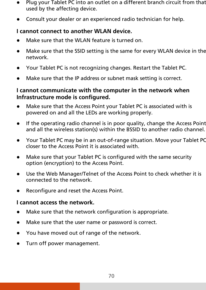  70  Plug your Tablet PC into an outlet on a different branch circuit from that used by the affecting device.  Consult your dealer or an experienced radio technician for help. I cannot connect to another WLAN device.  Make sure that the WLAN feature is turned on.  Make sure that the SSID setting is the same for every WLAN device in the network.  Your Tablet PC is not recognizing changes. Restart the Tablet PC.  Make sure that the IP address or subnet mask setting is correct. I cannot communicate with the computer in the network when Infrastructure mode is configured.  Make sure that the Access Point your Tablet PC is associated with is powered on and all the LEDs are working properly.  If the operating radio channel is in poor quality, change the Access Point and all the wireless station(s) within the BSSID to another radio channel.  Your Tablet PC may be in an out-of-range situation. Move your Tablet PC closer to the Access Point it is associated with.  Make sure that your Tablet PC is configured with the same security option (encryption) to the Access Point.  Use the Web Manager/Telnet of the Access Point to check whether it is connected to the network.  Reconfigure and reset the Access Point. I cannot access the network.  Make sure that the network configuration is appropriate.  Make sure that the user name or password is correct.  You have moved out of range of the network.  Turn off power management. 