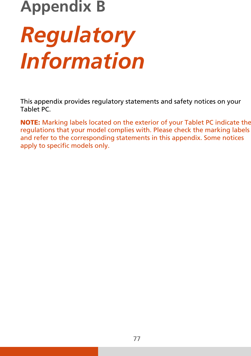  77 Appendix B     Regulatory Information This appendix provides regulatory statements and safety notices on your Tablet PC. NOTE: Marking labels located on the exterior of your Tablet PC indicate the regulations that your model complies with. Please check the marking labels and refer to the corresponding statements in this appendix. Some notices apply to specific models only.  