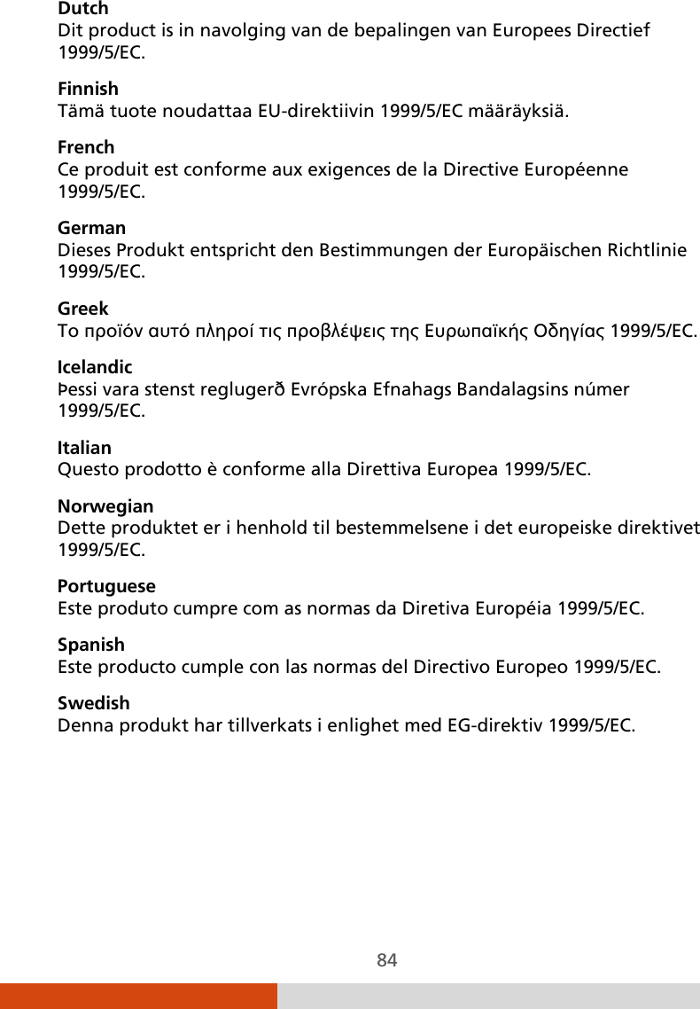  84 Dutch Dit product is in navolging van de bepalingen van Europees Directief 1999/5/EC. Finnish Tämä tuote noudattaa EU-direktiivin 1999/5/EC määräyksiä. French Ce produit est conforme aux exigences de la Directive Européenne 1999/5/EC. German Dieses Produkt entspricht den Bestimmungen der Europäischen Richtlinie 1999/5/EC. Greek To προϊόν αυτό πληροί τις προβλέψεις της Ευρωπαϊκής Οδηγίας 1999/5/EC. Icelandic Þessi vara stenst reglugerð Evrópska Efnahags Bandalagsins númer 1999/5/EC. Italian Questo prodotto è conforme alla Direttiva Europea 1999/5/EC. Norwegian Dette produktet er i henhold til bestemmelsene i det europeiske direktivet 1999/5/EC. Portuguese Este produto cumpre com as normas da Diretiva Européia 1999/5/EC. Spanish Este producto cumple con las normas del Directivo Europeo 1999/5/EC. Swedish Denna produkt har tillverkats i enlighet med EG-direktiv 1999/5/EC. 