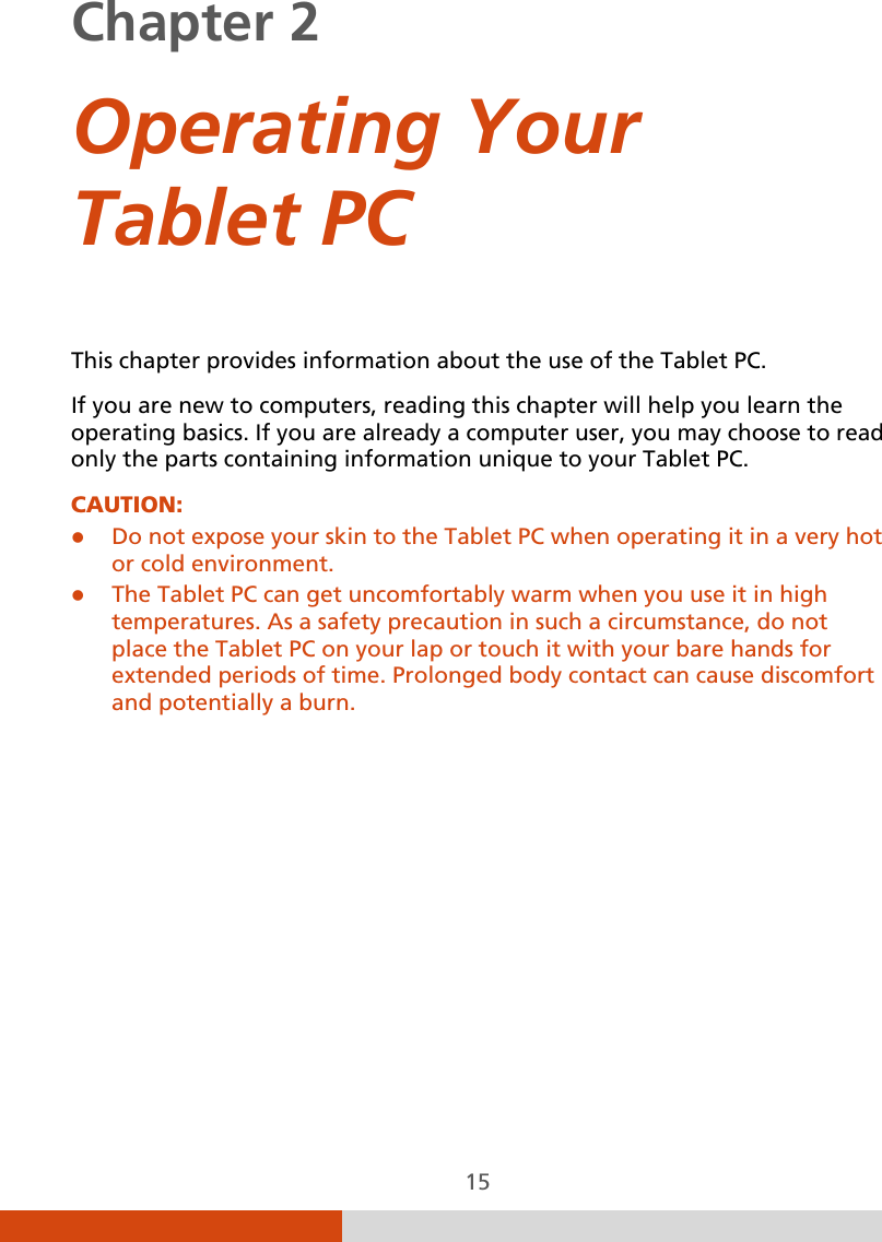  15 Chapter 2    Operating Your Tablet PC This chapter provides information about the use of the Tablet PC. If you are new to computers, reading this chapter will help you learn the operating basics. If you are already a computer user, you may choose to read only the parts containing information unique to your Tablet PC. CAUTION:   Do not expose your skin to the Tablet PC when operating it in a very hot or cold environment.  The Tablet PC can get uncomfortably warm when you use it in high temperatures. As a safety precaution in such a circumstance, do not place the Tablet PC on your lap or touch it with your bare hands for extended periods of time. Prolonged body contact can cause discomfort and potentially a burn. 
