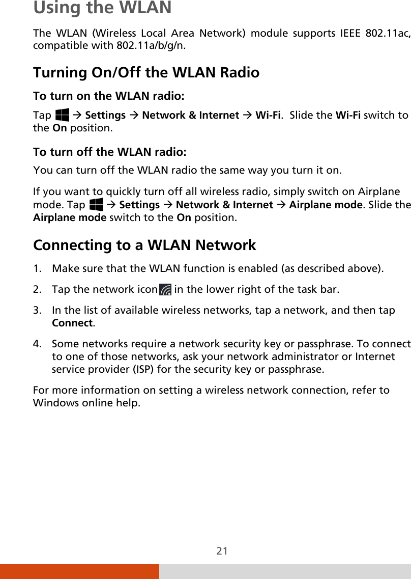  21 Using the WLAN The WLAN (Wireless Local Area Network) module supports IEEE 802.11ac, compatible with 802.11a/b/g/n.  Turning On/Off the WLAN Radio To turn on the WLAN radio: Tap    Settings  Network &amp; Internet  Wi-Fi.  Slide the Wi-Fi switch to the On position. To turn off the WLAN radio:  You can turn off the WLAN radio the same way you turn it on. If you want to quickly turn off all wireless radio, simply switch on Airplane mode. Tap    Settings  Network &amp; Internet  Airplane mode. Slide the Airplane mode switch to the On position. Connecting to a WLAN Network 1. Make sure that the WLAN function is enabled (as described above). 2. Tap the network icon  in the lower right of the task bar. 3. In the list of available wireless networks, tap a network, and then tap Connect. 4. Some networks require a network security key or passphrase. To connect to one of those networks, ask your network administrator or Internet service provider (ISP) for the security key or passphrase. For more information on setting a wireless network connection, refer to Windows online help.   