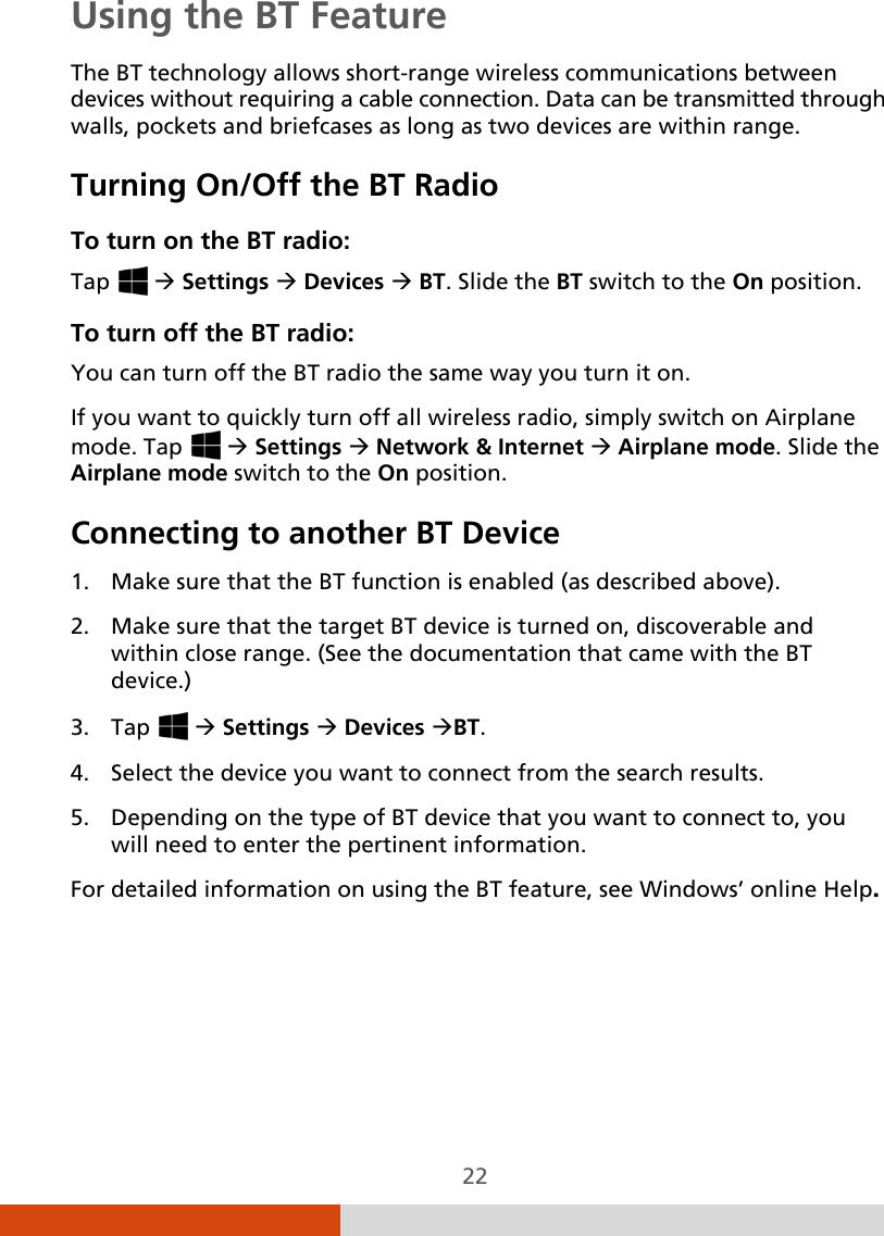  22 Using the BT Feature The BT technology allows short-range wireless communications between devices without requiring a cable connection. Data can be transmitted through walls, pockets and briefcases as long as two devices are within range. Turning On/Off the BT Radio To turn on the BT radio: Tap    Settings  Devices  BT. Slide the BT switch to the On position. To turn off the BT radio: You can turn off the BT radio the same way you turn it on. If you want to quickly turn off all wireless radio, simply switch on Airplane mode. Tap    Settings  Network &amp; Internet  Airplane mode. Slide the Airplane mode switch to the On position. Connecting to another BT Device  1. Make sure that the BT function is enabled (as described above). 2. Make sure that the target BT device is turned on, discoverable and within close range. (See the documentation that came with the BT device.) 3. Tap    Settings  Devices BT. 4. Select the device you want to connect from the search results. 5. Depending on the type of BT device that you want to connect to, you will need to enter the pertinent information. For detailed information on using the BT feature, see Windows’ online Help.   
