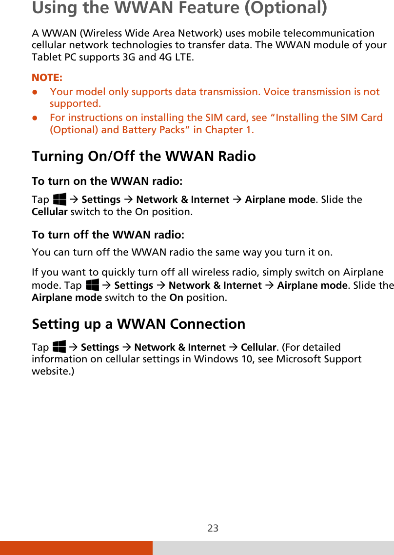  23 Using the WWAN Feature (Optional) A WWAN (Wireless Wide Area Network) uses mobile telecommunication cellular network technologies to transfer data. The WWAN module of your Tablet PC supports 3G and 4G LTE. NOTE:  Your model only supports data transmission. Voice transmission is not supported.  For instructions on installing the SIM card, see “Installing the SIM Card (Optional) and Battery Packs” in Chapter 1. Turning On/Off the WWAN Radio To turn on the WWAN radio: Tap    Settings  Network &amp; Internet  Airplane mode. Slide the Cellular switch to the On position. To turn off the WWAN radio: You can turn off the WWAN radio the same way you turn it on.  If you want to quickly turn off all wireless radio, simply switch on Airplane mode. Tap    Settings  Network &amp; Internet  Airplane mode. Slide the Airplane mode switch to the On position. Setting up a WWAN Connection Tap    Settings  Network &amp; Internet  Cellular. (For detailed information on cellular settings in Windows 10, see Microsoft Support website.)  