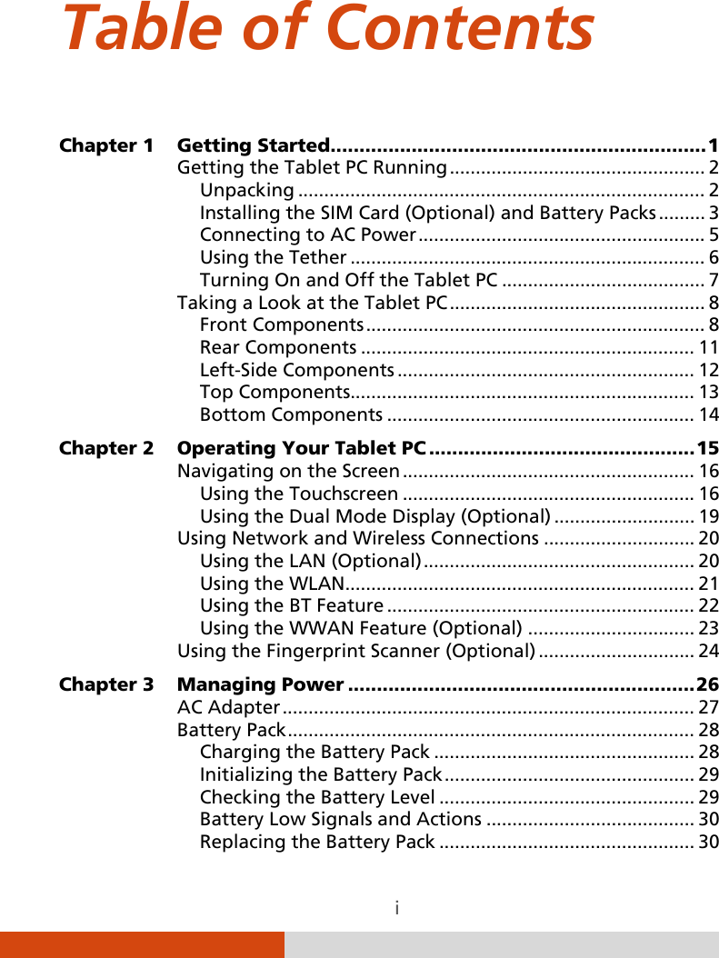  i Table of Contents Chapter 1 Getting Started   ................................................................. 1Getting the Tablet PC Running   ................................................. 2Unpacking   .............................................................................. 2Installing the SIM Card (Optional) and Battery Packs   ......... 3Connecting to AC Power   ....................................................... 5Using the Tether   .................................................................... 6Turning On and Off the Tablet PC   ....................................... 7Taking a Look at the Tablet PC   ................................................. 8Front Components   ................................................................. 8Rear Components   ................................................................ 11Left-Side Components   ......................................................... 12Top Components  .................................................................. 13Bottom Components   ........................................................... 14Chapter 2 Operating Your Tablet PC   .............................................. 15Navigating on the Screen   ........................................................ 16Using the Touchscreen   ........................................................ 16Using the Dual Mode Display (Optional)   ........................... 19Using Network and Wireless Connections   ............................. 20Using the LAN (Optional)   .................................................... 20Using the WLAN  ................................................................... 21Using the BT Feature   ........................................................... 22Using the WWAN Feature (Optional)   ................................ 23Using the Fingerprint Scanner (Optional)   .............................. 24Chapter 3 Managing Power   ............................................................ 26AC Adapter   ............................................................................... 27Battery Pack   .............................................................................. 28Charging the Battery Pack   .................................................. 28Initializing the Battery Pack   ................................................ 29Checking the Battery Level   ................................................. 29Battery Low Signals and Actions   ........................................ 30Replacing the Battery Pack   ................................................. 30