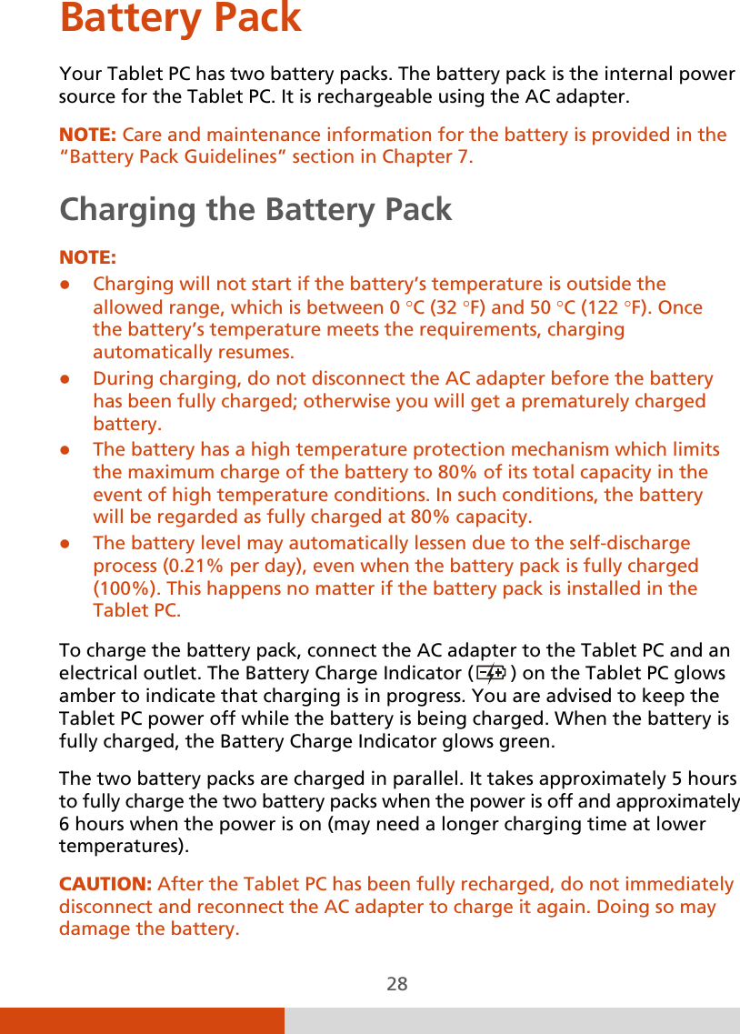  28 Battery Pack Your Tablet PC has two battery packs. The battery pack is the internal power source for the Tablet PC. It is rechargeable using the AC adapter. NOTE: Care and maintenance information for the battery is provided in the “Battery Pack Guidelines” section in Chapter 7. Charging the Battery Pack NOTE:  Charging will not start if the battery’s temperature is outside the allowed range, which is between 0 °C (32 °F) and 50 °C (122 °F). Once the battery’s temperature meets the requirements, charging automatically resumes.  During charging, do not disconnect the AC adapter before the battery has been fully charged; otherwise you will get a prematurely charged battery.  The battery has a high temperature protection mechanism which limits the maximum charge of the battery to 80% of its total capacity in the event of high temperature conditions. In such conditions, the battery will be regarded as fully charged at 80% capacity.  The battery level may automatically lessen due to the self-discharge process (0.21% per day), even when the battery pack is fully charged (100%). This happens no matter if the battery pack is installed in the Tablet PC.  To charge the battery pack, connect the AC adapter to the Tablet PC and an electrical outlet. The Battery Charge Indicator (  ) on the Tablet PC glows amber to indicate that charging is in progress. You are advised to keep the Tablet PC power off while the battery is being charged. When the battery is fully charged, the Battery Charge Indicator glows green. The two battery packs are charged in parallel. It takes approximately 5 hours to fully charge the two battery packs when the power is off and approximately 6 hours when the power is on (may need a longer charging time at lower temperatures). CAUTION: After the Tablet PC has been fully recharged, do not immediately disconnect and reconnect the AC adapter to charge it again. Doing so may damage the battery. 