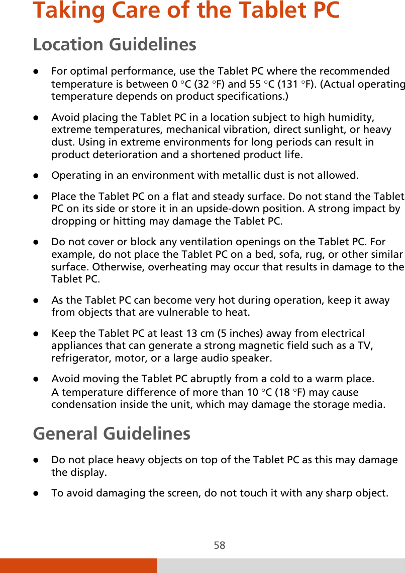  58 Taking Care of the Tablet PC Location Guidelines  For optimal performance, use the Tablet PC where the recommended temperature is between 0 °C (32 °F) and 55 °C (131 °F). (Actual operating temperature depends on product specifications.)  Avoid placing the Tablet PC in a location subject to high humidity, extreme temperatures, mechanical vibration, direct sunlight, or heavy dust. Using in extreme environments for long periods can result in product deterioration and a shortened product life.  Operating in an environment with metallic dust is not allowed.  Place the Tablet PC on a flat and steady surface. Do not stand the Tablet PC on its side or store it in an upside-down position. A strong impact by dropping or hitting may damage the Tablet PC.  Do not cover or block any ventilation openings on the Tablet PC. For example, do not place the Tablet PC on a bed, sofa, rug, or other similar surface. Otherwise, overheating may occur that results in damage to the Tablet PC.  As the Tablet PC can become very hot during operation, keep it away from objects that are vulnerable to heat.  Keep the Tablet PC at least 13 cm (5 inches) away from electrical appliances that can generate a strong magnetic field such as a TV, refrigerator, motor, or a large audio speaker.  Avoid moving the Tablet PC abruptly from a cold to a warm place.  A temperature difference of more than 10 °C (18 °F) may cause condensation inside the unit, which may damage the storage media. General Guidelines  Do not place heavy objects on top of the Tablet PC as this may damage the display.  To avoid damaging the screen, do not touch it with any sharp object. 