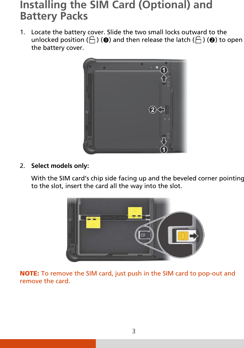  3 Installing the SIM Card (Optional) and Battery Packs 1. Locate the battery cover. Slide the two small locks outward to the unlocked position (  ) () and then release the latch (  ) () to open the battery cover.    2. Select models only: With the SIM card’s chip side facing up and the beveled corner pointing to the slot, insert the card all the way into the slot.   NOTE: To remove the SIM card, just push in the SIM card to pop-out and remove the card.    