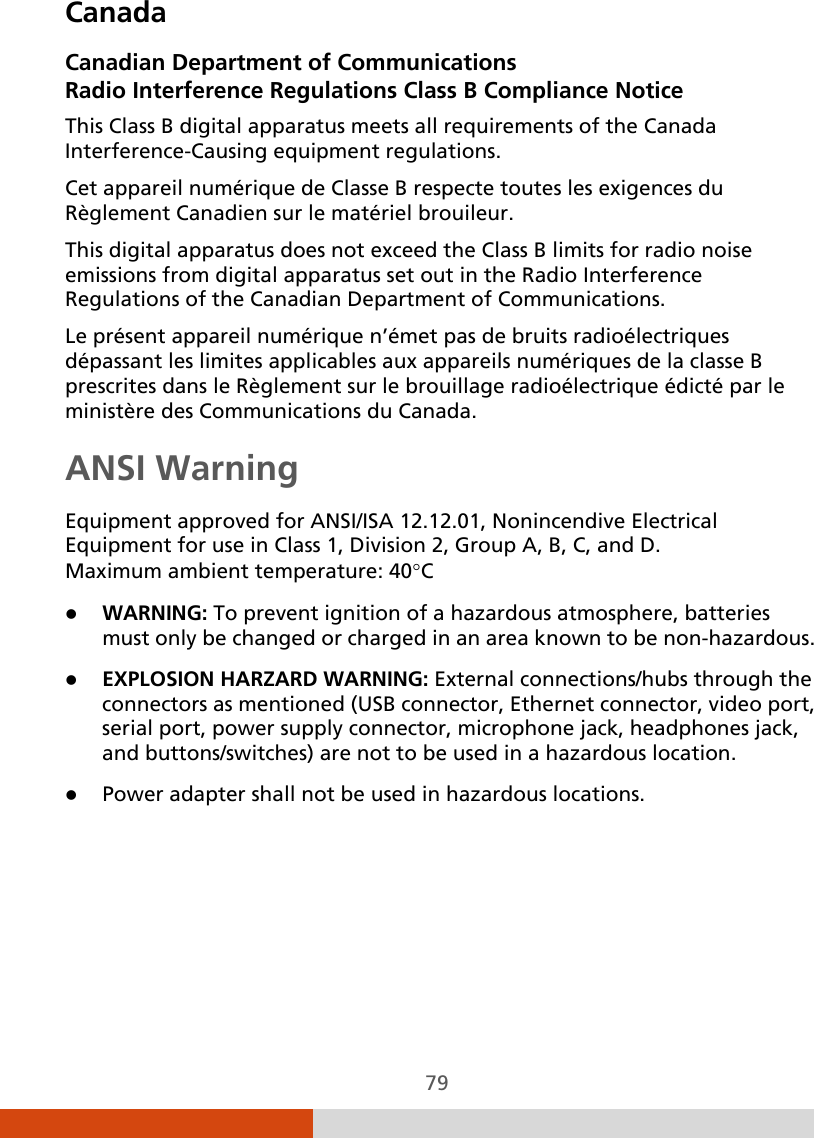  79 Canada Canadian Department of Communications Radio Interference Regulations Class B Compliance Notice This Class B digital apparatus meets all requirements of the Canada Interference-Causing equipment regulations. Cet appareil numérique de Classe B respecte toutes les exigences du Règlement Canadien sur le matériel brouileur. This digital apparatus does not exceed the Class B limits for radio noise emissions from digital apparatus set out in the Radio Interference Regulations of the Canadian Department of Communications. Le présent appareil numérique n’émet pas de bruits radioélectriques dépassant les limites applicables aux appareils numériques de la classe B prescrites dans le Règlement sur le brouillage radioélectrique édicté par le ministère des Communications du Canada. ANSI Warning Equipment approved for ANSI/ISA 12.12.01, Nonincendive Electrical Equipment for use in Class 1, Division 2, Group A, B, C, and D. Maximum ambient temperature: 40°C  WARNING: To prevent ignition of a hazardous atmosphere, batteries must only be changed or charged in an area known to be non-hazardous.  EXPLOSION HARZARD WARNING: External connections/hubs through the connectors as mentioned (USB connector, Ethernet connector, video port, serial port, power supply connector, microphone jack, headphones jack, and buttons/switches) are not to be used in a hazardous location.  Power adapter shall not be used in hazardous locations.   