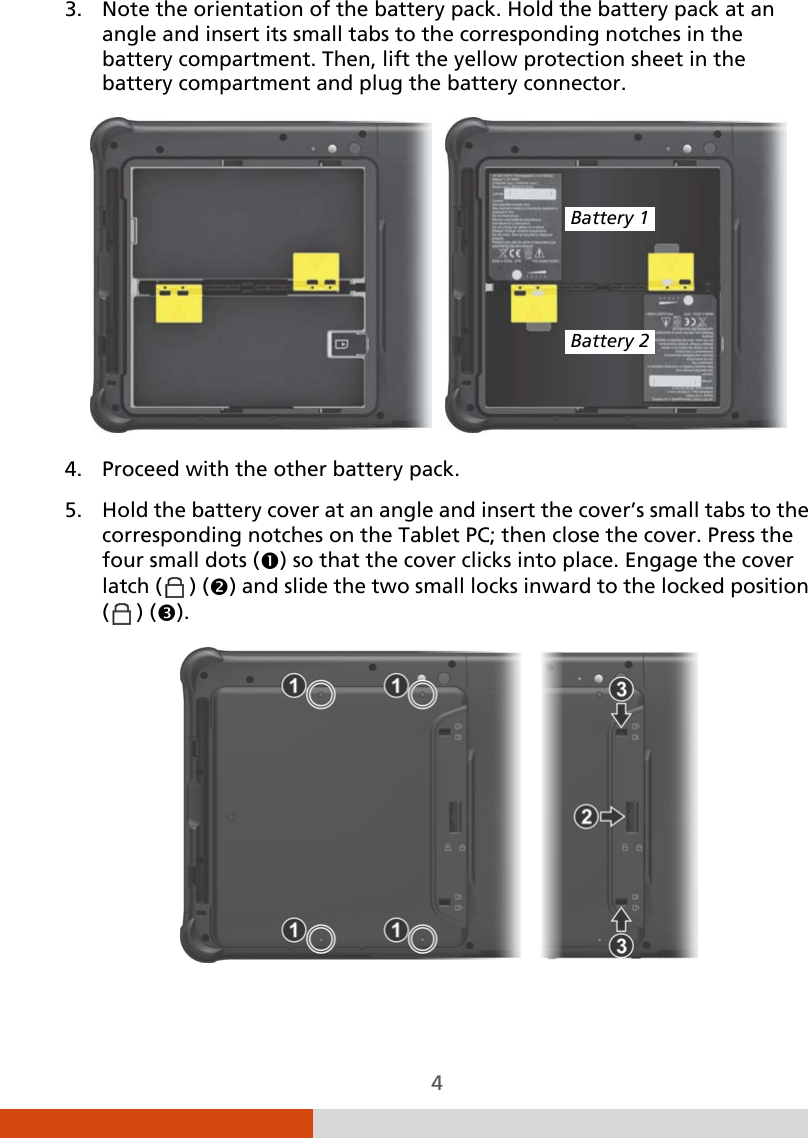  4 3. Note the orientation of the battery pack. Hold the battery pack at an angle and insert its small tabs to the corresponding notches in the battery compartment. Then, lift the yellow protection sheet in the battery compartment and plug the battery connector.     4. Proceed with the other battery pack. 5. Hold the battery cover at an angle and insert the cover’s small tabs to the corresponding notches on the Tablet PC; then close the cover. Press the four small dots () so that the cover clicks into place. Engage the cover latch (  ) () and slide the two small locks inward to the locked position (  ) ().  Battery 1 Battery 2 