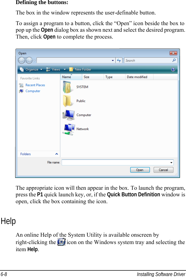  6-8  Installing Software Driver Defining the buttons: The box in the window represents the user-definable button. To assign a program to a button, click the “Open” icon beside the box to pop up the Open dialog box as shown next and select the desired program. Then, click Open to complete the process.  The appropriate icon will then appear in the box. To launch the program, press the P1 quick launch key, or, if the Quick Button Definition window is open, click the box containing the icon. Help An online Help of the System Utility is available onscreen by right-clicking the   icon on the Windows system tray and selecting the item Help. 