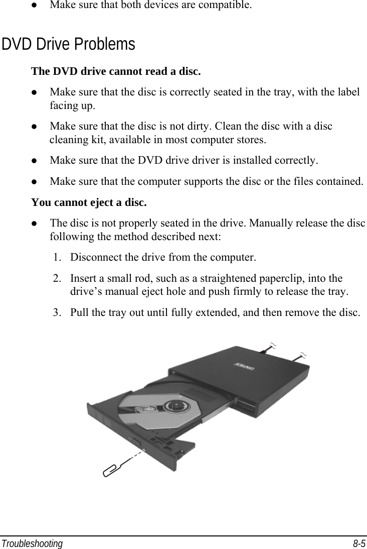  Troubleshooting 8-5   Make sure that both devices are compatible. DVD Drive Problems The DVD drive cannot read a disc.   Make sure that the disc is correctly seated in the tray, with the label facing up.   Make sure that the disc is not dirty. Clean the disc with a disc cleaning kit, available in most computer stores.   Make sure that the DVD drive driver is installed correctly.   Make sure that the computer supports the disc or the files contained. You cannot eject a disc.   The disc is not properly seated in the drive. Manually release the disc following the method described next: 1.  Disconnect the drive from the computer. 2.  Insert a small rod, such as a straightened paperclip, into the drive’s manual eject hole and push firmly to release the tray. 3.  Pull the tray out until fully extended, and then remove the disc.  