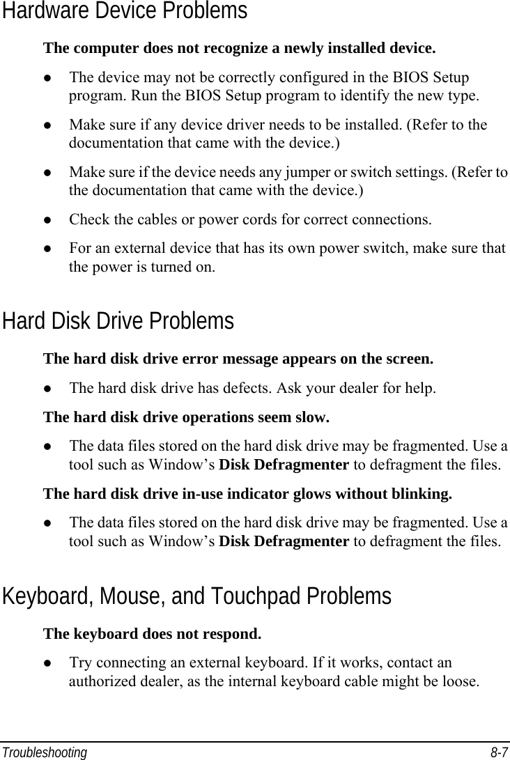  Troubleshooting 8-7 Hardware Device Problems The computer does not recognize a newly installed device.   The device may not be correctly configured in the BIOS Setup program. Run the BIOS Setup program to identify the new type.   Make sure if any device driver needs to be installed. (Refer to the documentation that came with the device.)   Make sure if the device needs any jumper or switch settings. (Refer to the documentation that came with the device.)   Check the cables or power cords for correct connections.   For an external device that has its own power switch, make sure that the power is turned on. Hard Disk Drive Problems The hard disk drive error message appears on the screen.   The hard disk drive has defects. Ask your dealer for help. The hard disk drive operations seem slow.   The data files stored on the hard disk drive may be fragmented. Use a tool such as Window’s Disk Defragmenter to defragment the files. The hard disk drive in-use indicator glows without blinking.   The data files stored on the hard disk drive may be fragmented. Use a tool such as Window’s Disk Defragmenter to defragment the files. Keyboard, Mouse, and Touchpad Problems The keyboard does not respond.   Try connecting an external keyboard. If it works, contact an authorized dealer, as the internal keyboard cable might be loose. 
