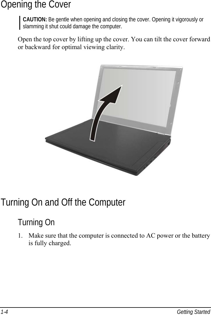  1-4 Getting Started Opening the Cover CAUTION: Be gentle when opening and closing the cover. Opening it vigorously or slamming it shut could damage the computer.  Open the top cover by lifting up the cover. You can tilt the cover forward or backward for optimal viewing clarity.  Turning On and Off the Computer Turning On 1.  Make sure that the computer is connected to AC power or the battery is fully charged. 