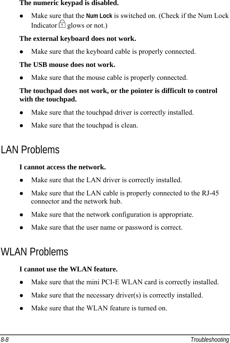  8-8 Troubleshooting The numeric keypad is disabled.   Make sure that the Num Lock is switched on. (Check if the Num Lock Indicator   glows or not.) The external keyboard does not work.   Make sure that the keyboard cable is properly connected. The USB mouse does not work.   Make sure that the mouse cable is properly connected. The touchpad does not work, or the pointer is difficult to control with the touchpad.   Make sure that the touchpad driver is correctly installed.   Make sure that the touchpad is clean. LAN Problems I cannot access the network.   Make sure that the LAN driver is correctly installed.   Make sure that the LAN cable is properly connected to the RJ-45 connector and the network hub.   Make sure that the network configuration is appropriate.   Make sure that the user name or password is correct. WLAN Problems I cannot use the WLAN feature.   Make sure that the mini PCI-E WLAN card is correctly installed.   Make sure that the necessary driver(s) is correctly installed.   Make sure that the WLAN feature is turned on. 