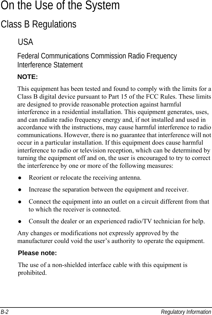  B-2 Regulatory Information On the Use of the System Class B Regulations USA Federal Communications Commission Radio Frequency Interference Statement NOTE: This equipment has been tested and found to comply with the limits for a Class B digital device pursuant to Part 15 of the FCC Rules. These limits are designed to provide reasonable protection against harmful interference in a residential installation. This equipment generates, uses, and can radiate radio frequency energy and, if not installed and used in accordance with the instructions, may cause harmful interference to radio communications. However, there is no guarantee that interference will not occur in a particular installation. If this equipment does cause harmful interference to radio or television reception, which can be determined by turning the equipment off and on, the user is encouraged to try to correct the interference by one or more of the following measures:   Reorient or relocate the receiving antenna.   Increase the separation between the equipment and receiver.   Connect the equipment into an outlet on a circuit different from that to which the receiver is connected.   Consult the dealer or an experienced radio/TV technician for help. Any changes or modifications not expressly approved by the manufacturer could void the user’s authority to operate the equipment. Please note: The use of a non-shielded interface cable with this equipment is prohibited.  