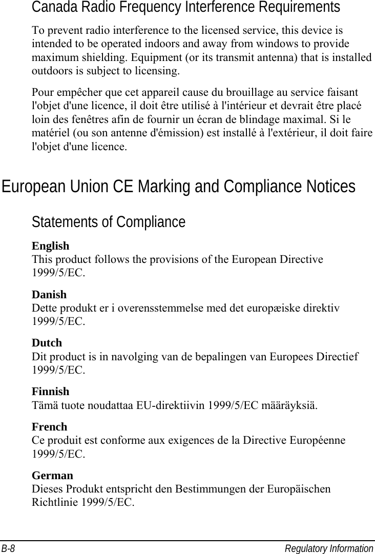  B-8 Regulatory Information Canada Radio Frequency Interference Requirements To prevent radio interference to the licensed service, this device is intended to be operated indoors and away from windows to provide maximum shielding. Equipment (or its transmit antenna) that is installed outdoors is subject to licensing. Pour empêcher que cet appareil cause du brouillage au service faisant l&apos;objet d&apos;une licence, il doit être utilisé à l&apos;intérieur et devrait être placé loin des fenêtres afin de fournir un écran de blindage maximal. Si le matériel (ou son antenne d&apos;émission) est installé à l&apos;extérieur, il doit faire l&apos;objet d&apos;une licence. European Union CE Marking and Compliance Notices Statements of Compliance English This product follows the provisions of the European Directive 1999/5/EC. Danish Dette produkt er i overensstemmelse med det europæiske direktiv 1999/5/EC. Dutch Dit product is in navolging van de bepalingen van Europees Directief 1999/5/EC. Finnish Tämä tuote noudattaa EU-direktiivin 1999/5/EC määräyksiä. French Ce produit est conforme aux exigences de la Directive Européenne 1999/5/EC. German Dieses Produkt entspricht den Bestimmungen der Europäischen Richtlinie 1999/5/EC. 