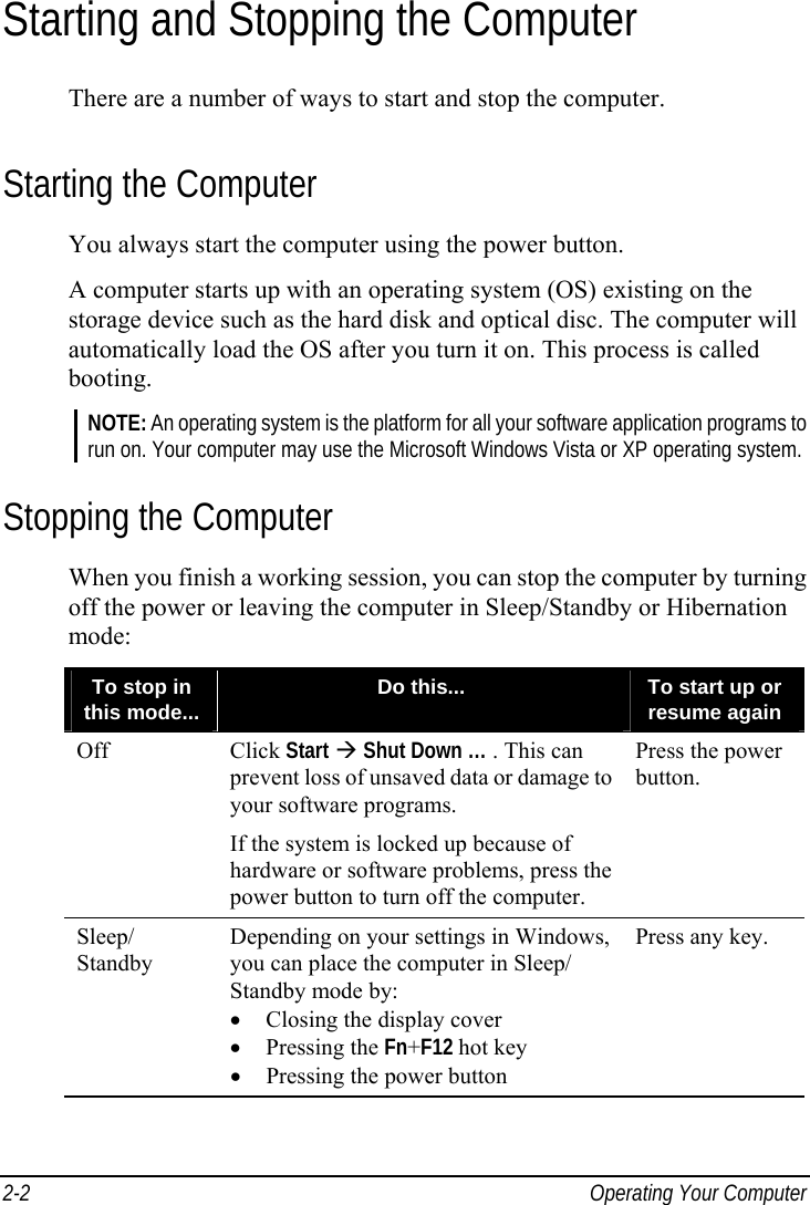  2-2  Operating Your Computer Starting and Stopping the Computer There are a number of ways to start and stop the computer. Starting the Computer You always start the computer using the power button. A computer starts up with an operating system (OS) existing on the storage device such as the hard disk and optical disc. The computer will automatically load the OS after you turn it on. This process is called booting. NOTE: An operating system is the platform for all your software application programs to run on. Your computer may use the Microsoft Windows Vista or XP operating system. Stopping the Computer When you finish a working session, you can stop the computer by turning off the power or leaving the computer in Sleep/Standby or Hibernation mode: To stop in this mode...  Do this...  To start up or resume again Off Click Start  Shut Down … . This can prevent loss of unsaved data or damage to your software programs. If the system is locked up because of hardware or software problems, press the power button to turn off the computer. Press the power button. Sleep/ Standby Depending on your settings in Windows, you can place the computer in Sleep/ Standby mode by: •  Closing the display cover • Pressing the Fn+F12 hot key •  Pressing the power button Press any key.     