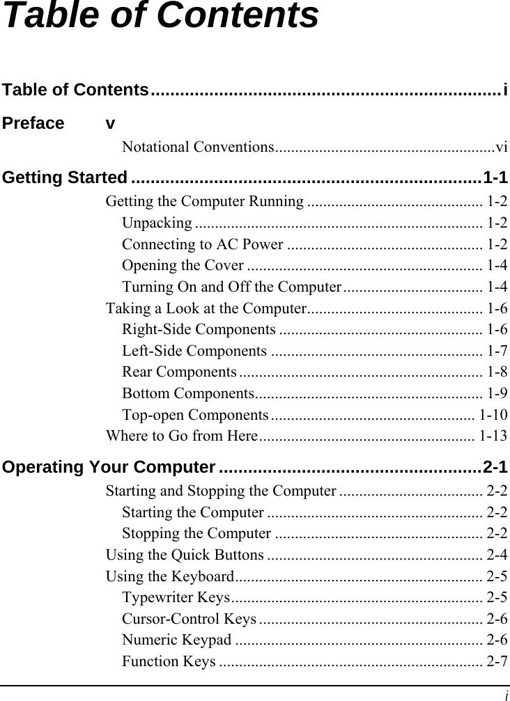  i Table of Contents Table of Contents........................................................................i Preface v Notational Conventions.......................................................vi Getting Started ........................................................................1-1 Getting the Computer Running ............................................ 1-2 Unpacking ........................................................................ 1-2 Connecting to AC Power ................................................. 1-2 Opening the Cover ........................................................... 1-4 Turning On and Off the Computer................................... 1-4 Taking a Look at the Computer............................................ 1-6 Right-Side Components ................................................... 1-6 Left-Side Components ..................................................... 1-7 Rear Components ............................................................. 1-8 Bottom Components......................................................... 1-9 Top-open Components ................................................... 1-10 Where to Go from Here...................................................... 1-13 Operating Your Computer......................................................2-1 Starting and Stopping the Computer .................................... 2-2 Starting the Computer ...................................................... 2-2 Stopping the Computer .................................................... 2-2 Using the Quick Buttons ...................................................... 2-4 Using the Keyboard.............................................................. 2-5 Typewriter Keys............................................................... 2-5 Cursor-Control Keys ........................................................ 2-6 Numeric Keypad .............................................................. 2-6 Function Keys .................................................................. 2-7 