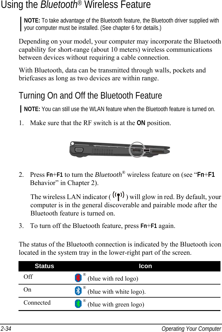  2-34  Operating Your Computer Using the Bluetooth® Wireless Feature NOTE: To take advantage of the Bluetooth feature, the Bluetooth driver supplied with your computer must be installed. (See chapter 6 for details.)  Depending on your model, your computer may incorporate the Bluetooth capability for short-range (about 10 meters) wireless communications between devices without requiring a cable connection. With Bluetooth, data can be transmitted through walls, pockets and briefcases as long as two devices are within range. Turning On and Off the Bluetooth Feature NOTE: You can still use the WLAN feature when the Bluetooth feature is turned on.  1.  Make sure that the RF switch is at the ON position.  2. Press Fn+F1 to turn the Bluetooth® wireless feature on (see “Fn+F1 Behavior” in Chapter 2). The wireless LAN indicator (   ) will glow in red. By default, your computer is in the general discoverable and pairable mode after the Bluetooth feature is turned on. 3.  To turn off the Bluetooth feature, press Fn+F1 again.  The status of the Bluetooth connection is indicated by the Bluetooth icon located in the system tray in the lower-right part of the screen. Status  Icon Off   ® (blue with red logo) On   ® (blue with white logo). Connected   ® (blue with green logo) 