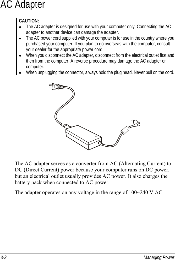  3-2 Managing Power AC Adapter CAUTION:   The AC adapter is designed for use with your computer only. Connecting the AC adapter to another device can damage the adapter.   The AC power cord supplied with your computer is for use in the country where you purchased your computer. If you plan to go overseas with the computer, consult your dealer for the appropriate power cord.   When you disconnect the AC adapter, disconnect from the electrical outlet first and then from the computer. A reverse procedure may damage the AC adapter or computer.   When unplugging the connector, always hold the plug head. Never pull on the cord.  The AC adapter serves as a converter from AC (Alternating Current) to DC (Direct Current) power because your computer runs on DC power, but an electrical outlet usually provides AC power. It also charges the battery pack when connected to AC power. The adapter operates on any voltage in the range of 100~240 V AC. 