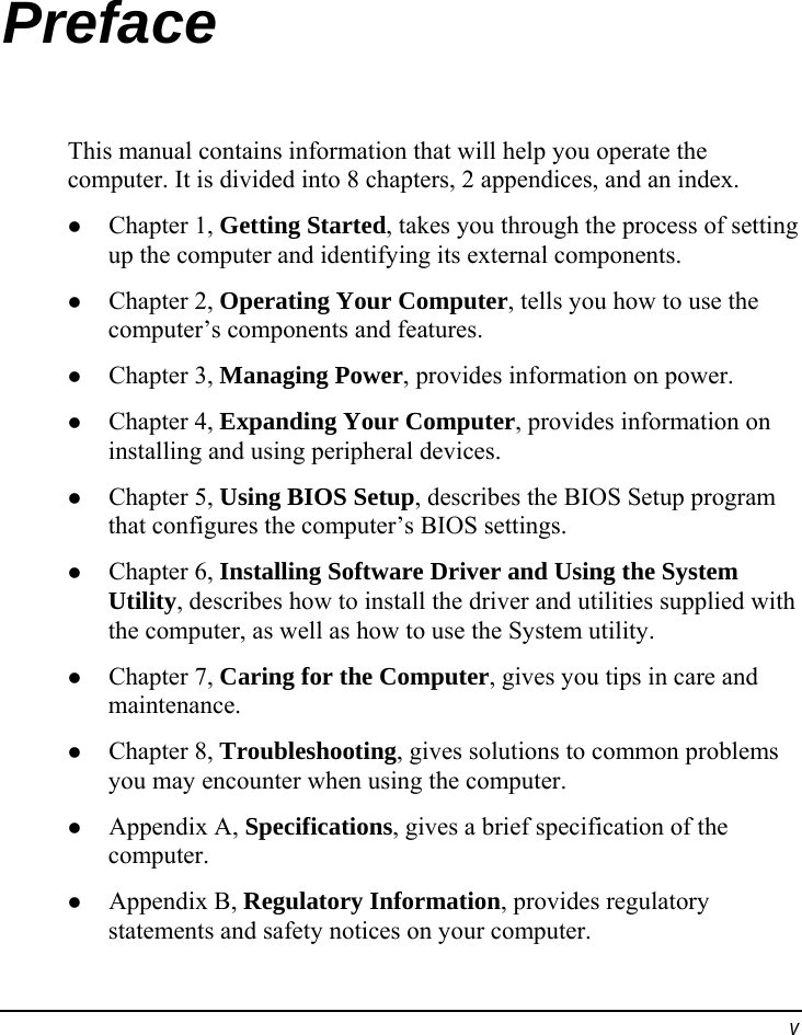  v Preface This manual contains information that will help you operate the computer. It is divided into 8 chapters, 2 appendices, and an index.   Chapter 1, Getting Started, takes you through the process of setting up the computer and identifying its external components.   Chapter 2, Operating Your Computer, tells you how to use the computer’s components and features.   Chapter 3, Managing Power, provides information on power.   Chapter 4, Expanding Your Computer, provides information on installing and using peripheral devices.   Chapter 5, Using BIOS Setup, describes the BIOS Setup program that configures the computer’s BIOS settings.   Chapter 6, Installing Software Driver and Using the System Utility, describes how to install the driver and utilities supplied with the computer, as well as how to use the System utility.   Chapter 7, Caring for the Computer, gives you tips in care and maintenance.   Chapter 8, Troubleshooting, gives solutions to common problems you may encounter when using the computer.   Appendix A, Specifications, gives a brief specification of the computer.   Appendix B, Regulatory Information, provides regulatory statements and safety notices on your computer. 