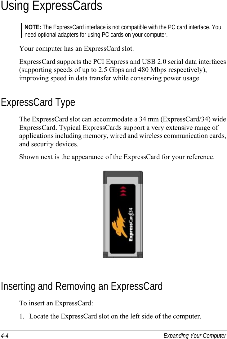  4-4  Expanding Your Computer Using ExpressCards NOTE: The ExpressCard interface is not compatible with the PC card interface. You need optional adapters for using PC cards on your computer.  Your computer has an ExpressCard slot. ExpressCard supports the PCI Express and USB 2.0 serial data interfaces (supporting speeds of up to 2.5 Gbps and 480 Mbps respectively), improving speed in data transfer while conserving power usage. ExpressCard Type The ExpressCard slot can accommodate a 34 mm (ExpressCard/34) wide ExpressCard. Typical ExpressCards support a very extensive range of applications including memory, wired and wireless communication cards, and security devices. Shown next is the appearance of the ExpressCard for your reference.  Inserting and Removing an ExpressCard To insert an ExpressCard: 1.  Locate the ExpressCard slot on the left side of the computer. 