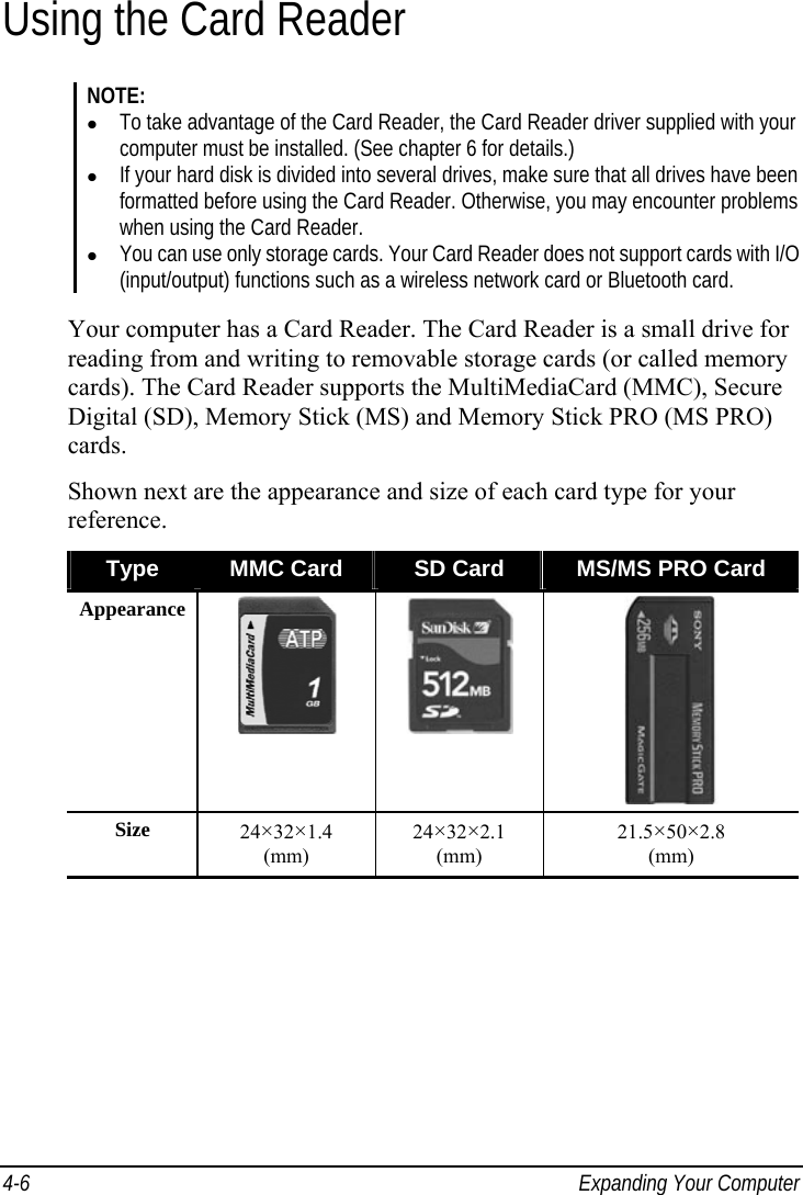  4-6  Expanding Your Computer Using the Card Reader NOTE:   To take advantage of the Card Reader, the Card Reader driver supplied with your computer must be installed. (See chapter 6 for details.)   If your hard disk is divided into several drives, make sure that all drives have been formatted before using the Card Reader. Otherwise, you may encounter problems when using the Card Reader.   You can use only storage cards. Your Card Reader does not support cards with I/O (input/output) functions such as a wireless network card or Bluetooth card.  Your computer has a Card Reader. The Card Reader is a small drive for reading from and writing to removable storage cards (or called memory cards). The Card Reader supports the MultiMediaCard (MMC), Secure Digital (SD), Memory Stick (MS) and Memory Stick PRO (MS PRO) cards. Shown next are the appearance and size of each card type for your reference. Type  MMC Card  SD Card  MS/MS PRO Card Appearance    Size  24×32×1.4  (mm) 24×32×2.1  (mm) 21.5×50×2.8  (mm)  