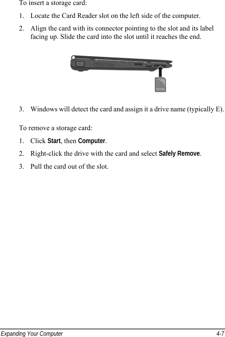  Expanding Your Computer  4-7 To insert a storage card: 1.  Locate the Card Reader slot on the left side of the computer. 2.  Align the card with its connector pointing to the slot and its label facing up. Slide the card into the slot until it reaches the end.  3.  Windows will detect the card and assign it a drive name (typically E).  To remove a storage card: 1. Click Start, then Computer. 2.  Right-click the drive with the card and select Safely Remove. 3.  Pull the card out of the slot. 