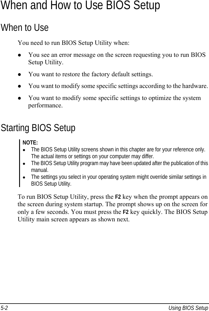  5-2  Using BIOS Setup When and How to Use BIOS Setup When to Use You need to run BIOS Setup Utility when:   You see an error message on the screen requesting you to run BIOS Setup Utility.   You want to restore the factory default settings.   You want to modify some specific settings according to the hardware.   You want to modify some specific settings to optimize the system performance. Starting BIOS Setup NOTE:   The BIOS Setup Utility screens shown in this chapter are for your reference only. The actual items or settings on your computer may differ.   The BIOS Setup Utility program may have been updated after the publication of this manual.   The settings you select in your operating system might override similar settings in BIOS Setup Utility.  To run BIOS Setup Utility, press the F2 key when the prompt appears on the screen during system startup. The prompt shows up on the screen for only a few seconds. You must press the F2 key quickly. The BIOS Setup Utility main screen appears as shown next. 