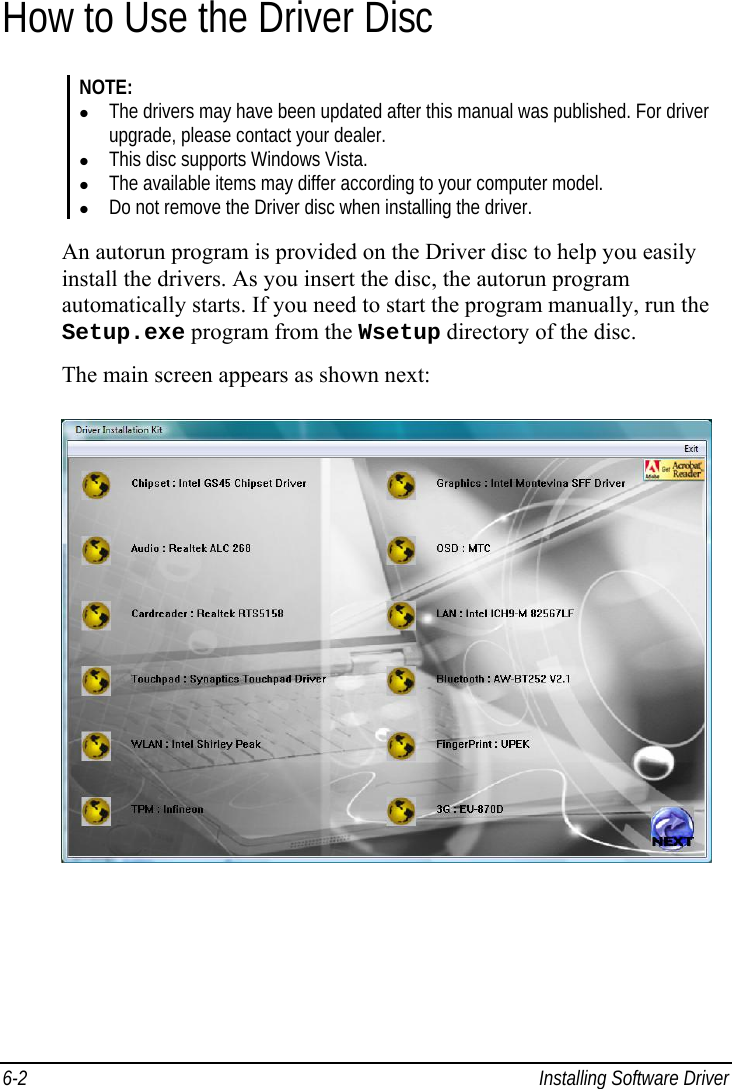  6-2  Installing Software Driver How to Use the Driver Disc NOTE:   The drivers may have been updated after this manual was published. For driver upgrade, please contact your dealer.   This disc supports Windows Vista.   The available items may differ according to your computer model.   Do not remove the Driver disc when installing the driver.  An autorun program is provided on the Driver disc to help you easily install the drivers. As you insert the disc, the autorun program automatically starts. If you need to start the program manually, run the Setup.exe program from the Wsetup directory of the disc. The main screen appears as shown next:  