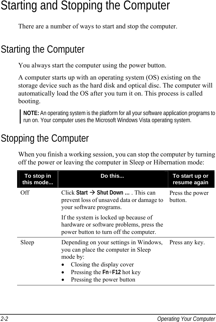  2-2  Operating Your Computer Starting and Stopping the Computer There are a number of ways to start and stop the computer. Starting the Computer You always start the computer using the power button. A computer starts up with an operating system (OS) existing on the storage device such as the hard disk and optical disc. The computer will automatically load the OS after you turn it on. This process is called booting. NOTE: An operating system is the platform for all your software application programs to run on. Your computer uses the Microsoft Windows Vista operating system. Stopping the Computer When you finish a working session, you can stop the computer by turning off the power or leaving the computer in Sleep or Hibernation mode: To stop in this mode...  Do this...  To start up or resume again Off Click Start  Shut Down … . This can prevent loss of unsaved data or damage to your software programs. If the system is locked up because of hardware or software problems, press the power button to turn off the computer. Press the power button. Sleep  Depending on your settings in Windows, you can place the computer in Sleep mode by: •  Closing the display cover • Pressing the Fn+F12 hot key •  Pressing the power button Press any key.     