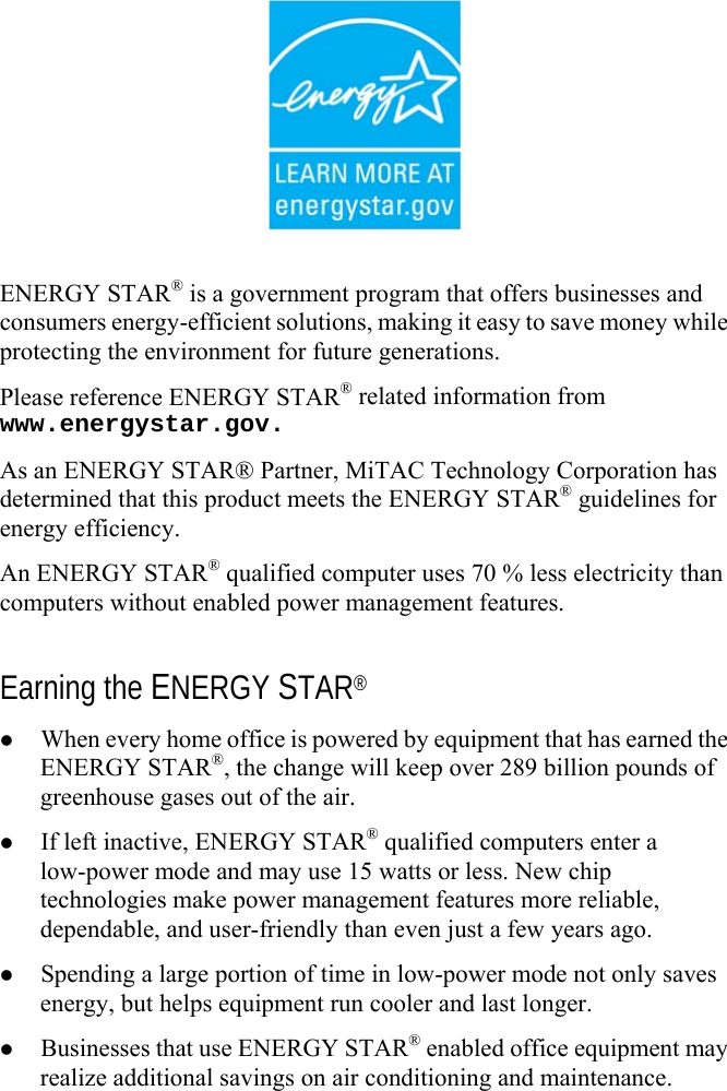   ENERGY STAR® is a government program that offers businesses and consumers energy-efficient solutions, making it easy to save money while protecting the environment for future generations. Please reference ENERGY STAR® related information from www.energystar.gov. As an ENERGY STAR® Partner, MiTAC Technology Corporation has determined that this product meets the ENERGY STAR® guidelines for energy efficiency. An ENERGY STAR® qualified computer uses 70 % less electricity than computers without enabled power management features.  Earning the ENERGY STAR®   When every home office is powered by equipment that has earned the ENERGY STAR®, the change will keep over 289 billion pounds of greenhouse gases out of the air.   If left inactive, ENERGY STAR® qualified computers enter a low-power mode and may use 15 watts or less. New chip technologies make power management features more reliable, dependable, and user-friendly than even just a few years ago.   Spending a large portion of time in low-power mode not only saves energy, but helps equipment run cooler and last longer.   Businesses that use ENERGY STAR® enabled office equipment may realize additional savings on air conditioning and maintenance. 