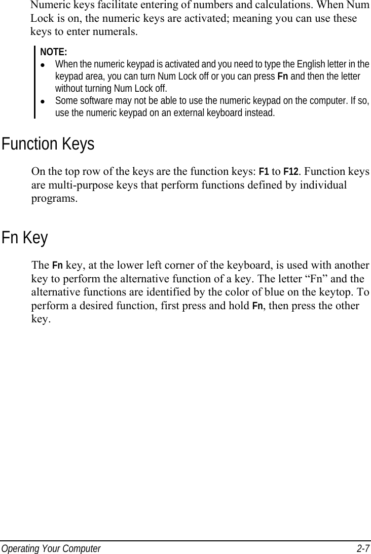  Operating Your Computer  2-7 Numeric keys facilitate entering of numbers and calculations. When Num Lock is on, the numeric keys are activated; meaning you can use these keys to enter numerals. NOTE:   When the numeric keypad is activated and you need to type the English letter in the keypad area, you can turn Num Lock off or you can press Fn and then the letter without turning Num Lock off.   Some software may not be able to use the numeric keypad on the computer. If so, use the numeric keypad on an external keyboard instead. Function Keys On the top row of the keys are the function keys: F1 to F12. Function keys are multi-purpose keys that perform functions defined by individual programs. Fn Key The Fn key, at the lower left corner of the keyboard, is used with another key to perform the alternative function of a key. The letter “Fn” and the alternative functions are identified by the color of blue on the keytop. To perform a desired function, first press and hold Fn, then press the other key. 