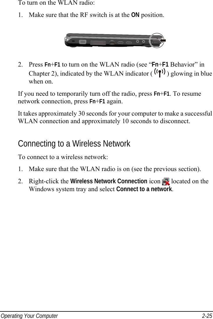  Operating Your Computer  2-25 To turn on the WLAN radio: 1.  Make sure that the RF switch is at the ON position.  2. Press Fn+F1 to turn on the WLAN radio (see “Fn+F1 Behavior” in Chapter 2), indicated by the WLAN indicator (   ) glowing in blue when on. If you need to temporarily turn off the radio, press Fn+F1. To resume network connection, press Fn+F1 again. It takes approximately 30 seconds for your computer to make a successful WLAN connection and approximately 10 seconds to disconnect.  Connecting to a Wireless Network To connect to a wireless network: 1.  Make sure that the WLAN radio is on (see the previous section). 2. Right-click the Wireless Network Connection icon   located on the Windows system tray and select Connect to a network. 