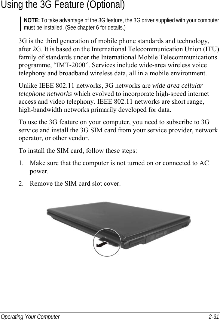  Operating Your Computer  2-31 Using the 3G Feature (Optional) NOTE: To take advantage of the 3G feature, the 3G driver supplied with your computer must be installed. (See chapter 6 for details.)  3G is the third generation of mobile phone standards and technology, after 2G. It is based on the International Telecommunication Union (ITU) family of standards under the International Mobile Telecommunications programme, “IMT-2000”. Services include wide-area wireless voice telephony and broadband wireless data, all in a mobile environment. Unlike IEEE 802.11 networks, 3G networks are wide area cellular telephone networks which evolved to incorporate high-speed internet access and video telephony. IEEE 802.11 networks are short range, high-bandwidth networks primarily developed for data. To use the 3G feature on your computer, you need to subscribe to 3G service and install the 3G SIM card from your service provider, network operator, or other vendor. To install the SIM card, follow these steps: 1.  Make sure that the computer is not turned on or connected to AC power. 2.  Remove the SIM card slot cover.  