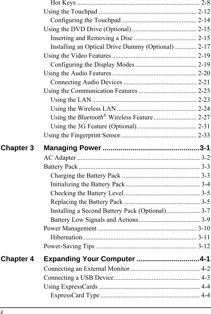 ii Hot Keys .......................................................................... 2-8 Using the Touchpad ........................................................... 2-12 Configuring the Touchpad ............................................. 2-14 Using the DVD Drive (Optional) ....................................... 2-15 Inserting and Removing a Disc ...................................... 2-15 Installing an Optical Drive Dummy (Optional) ............. 2-17 Using the Video Features ................................................... 2-19 Configuring the Display Modes ..................................... 2-19 Using the Audio Features................................................... 2-20 Connecting Audio Devices ............................................ 2-21 Using the Communication Features ................................... 2-23 Using the LAN ............................................................... 2-23 Using the Wireless LAN ................................................ 2-24 Using the Bluetooth® Wireless Feature.......................... 2-27 Using the 3G Feature (Optional).................................... 2-31 Using the Fingerprint Sensor.............................................. 2-33 Chapter 3  Managing Power ................................................3-1 AC Adapter .......................................................................... 3-2 Battery Pack ......................................................................... 3-3 Charging the Battery Pack ............................................... 3-3 Initializing the Battery Pack............................................. 3-4 Checking the Battery Level.............................................. 3-5 Replacing the Battery Pack .............................................. 3-5 Installing a Second Battery Pack (Optional) .................... 3-7 Battery Low Signals and Actions..................................... 3-9 Power Management............................................................ 3-10 Hibernation..................................................................... 3-11 Power-Saving Tips ............................................................. 3-12 Chapter 4  Expanding Your Computer ...............................4-1 Connecting an External Monitor .......................................... 4-2 Connecting a USB Device.................................................... 4-3 Using ExpressCards ............................................................. 4-4 ExpressCard Type ............................................................ 4-4 