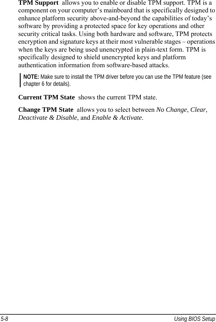  5-8  Using BIOS Setup TPM Support  allows you to enable or disable TPM support. TPM is a component on your computer’s mainboard that is specifically designed to enhance platform security above-and-beyond the capabilities of today’s software by providing a protected space for key operations and other security critical tasks. Using both hardware and software, TPM protects encryption and signature keys at their most vulnerable stages – operations when the keys are being used unencrypted in plain-text form. TPM is specifically designed to shield unencrypted keys and platform authentication information from software-based attacks. NOTE: Make sure to install the TPM driver before you can use the TPM feature (see chapter 6 for details).  Current TPM State  shows the current TPM state. Change TPM State  allows you to select between No Change, Clear, Deactivate &amp; Disable, and Enable &amp; Activate. 