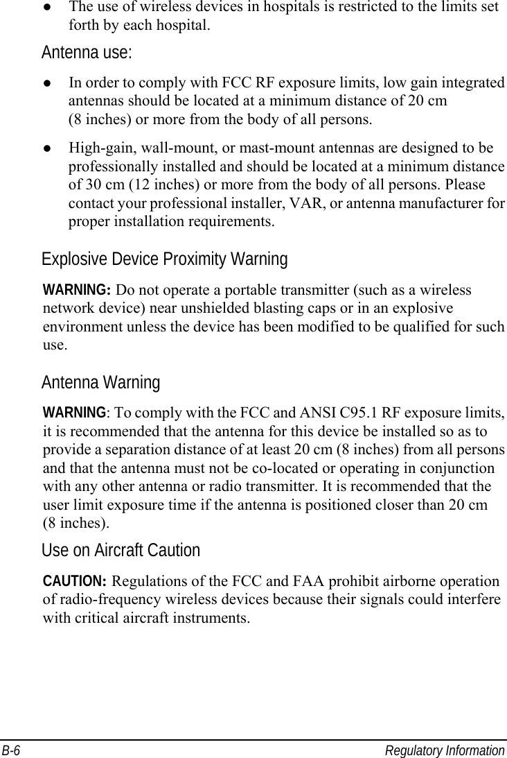  B-6 Regulatory Information   The use of wireless devices in hospitals is restricted to the limits set forth by each hospital. Antenna use:   In order to comply with FCC RF exposure limits, low gain integrated antennas should be located at a minimum distance of 20 cm (8 inches) or more from the body of all persons.   High-gain, wall-mount, or mast-mount antennas are designed to be professionally installed and should be located at a minimum distance of 30 cm (12 inches) or more from the body of all persons. Please contact your professional installer, VAR, or antenna manufacturer for proper installation requirements. Explosive Device Proximity Warning WARNING: Do not operate a portable transmitter (such as a wireless network device) near unshielded blasting caps or in an explosive environment unless the device has been modified to be qualified for such use. Antenna Warning WARNING: To comply with the FCC and ANSI C95.1 RF exposure limits, it is recommended that the antenna for this device be installed so as to provide a separation distance of at least 20 cm (8 inches) from all persons and that the antenna must not be co-located or operating in conjunction with any other antenna or radio transmitter. It is recommended that the user limit exposure time if the antenna is positioned closer than 20 cm (8 inches). Use on Aircraft Caution CAUTION: Regulations of the FCC and FAA prohibit airborne operation of radio-frequency wireless devices because their signals could interfere with critical aircraft instruments. 