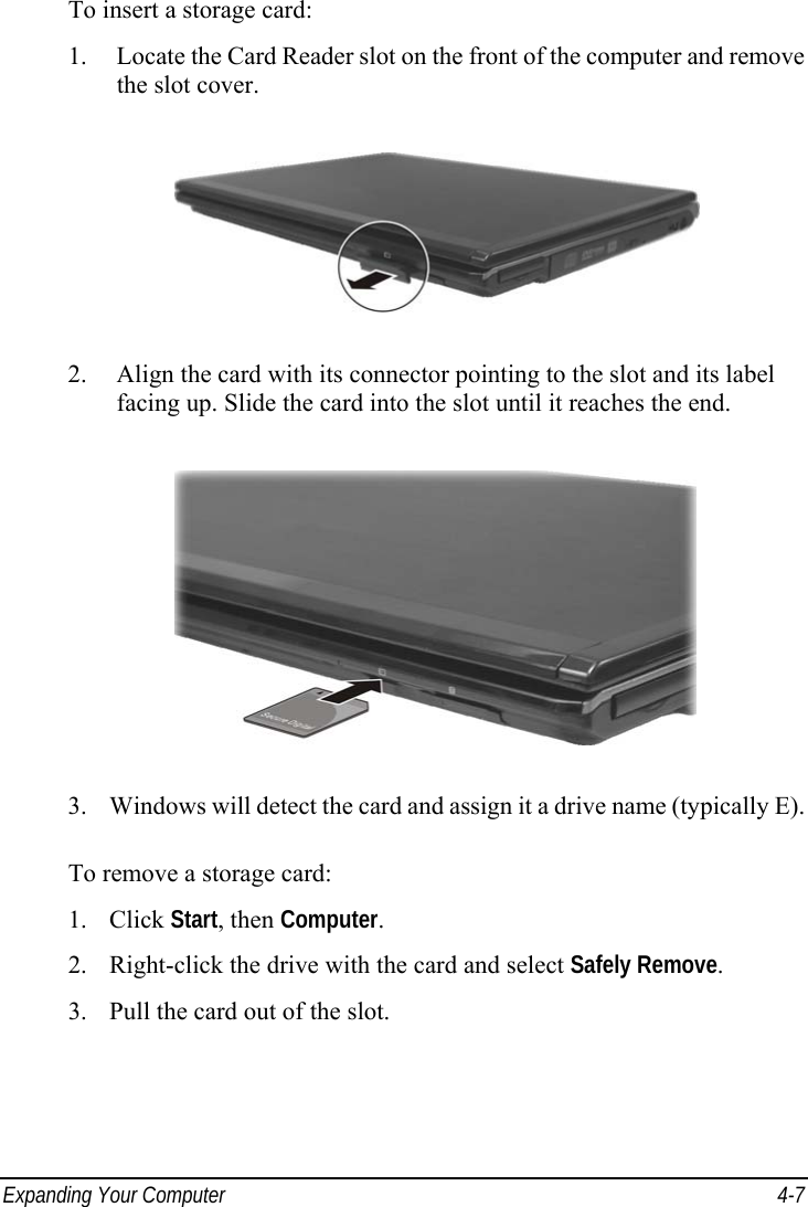  Expanding Your Computer  4-7 To insert a storage card: 1.  Locate the Card Reader slot on the front of the computer and remove the slot cover.  2.  Align the card with its connector pointing to the slot and its label facing up. Slide the card into the slot until it reaches the end.  3.  Windows will detect the card and assign it a drive name (typically E).  To remove a storage card: 1. Click Start, then Computer. 2.  Right-click the drive with the card and select Safely Remove. 3.  Pull the card out of the slot. 