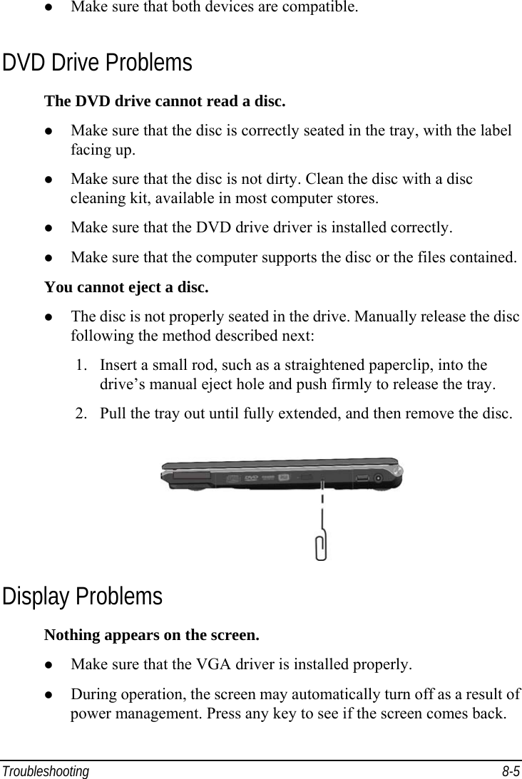 Troubleshooting 8-5   Make sure that both devices are compatible. DVD Drive Problems The DVD drive cannot read a disc.   Make sure that the disc is correctly seated in the tray, with the label facing up.   Make sure that the disc is not dirty. Clean the disc with a disc cleaning kit, available in most computer stores.   Make sure that the DVD drive driver is installed correctly.   Make sure that the computer supports the disc or the files contained. You cannot eject a disc.   The disc is not properly seated in the drive. Manually release the disc following the method described next: 1.  Insert a small rod, such as a straightened paperclip, into the drive’s manual eject hole and push firmly to release the tray. 2.  Pull the tray out until fully extended, and then remove the disc.  Display Problems Nothing appears on the screen.   Make sure that the VGA driver is installed properly.   During operation, the screen may automatically turn off as a result of power management. Press any key to see if the screen comes back. 