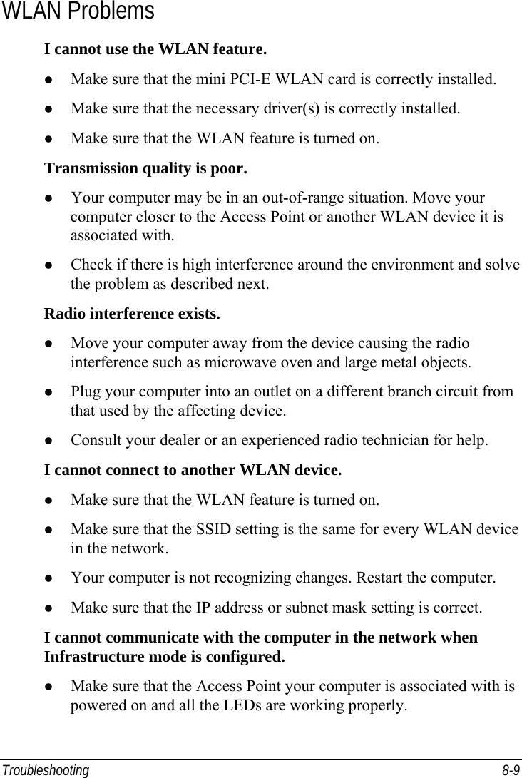  Troubleshooting 8-9 WLAN Problems I cannot use the WLAN feature.   Make sure that the mini PCI-E WLAN card is correctly installed.   Make sure that the necessary driver(s) is correctly installed.   Make sure that the WLAN feature is turned on. Transmission quality is poor.   Your computer may be in an out-of-range situation. Move your computer closer to the Access Point or another WLAN device it is associated with.   Check if there is high interference around the environment and solve the problem as described next. Radio interference exists.   Move your computer away from the device causing the radio interference such as microwave oven and large metal objects.   Plug your computer into an outlet on a different branch circuit from that used by the affecting device.   Consult your dealer or an experienced radio technician for help. I cannot connect to another WLAN device.   Make sure that the WLAN feature is turned on.   Make sure that the SSID setting is the same for every WLAN device in the network.   Your computer is not recognizing changes. Restart the computer.   Make sure that the IP address or subnet mask setting is correct. I cannot communicate with the computer in the network when Infrastructure mode is configured.   Make sure that the Access Point your computer is associated with is powered on and all the LEDs are working properly. 