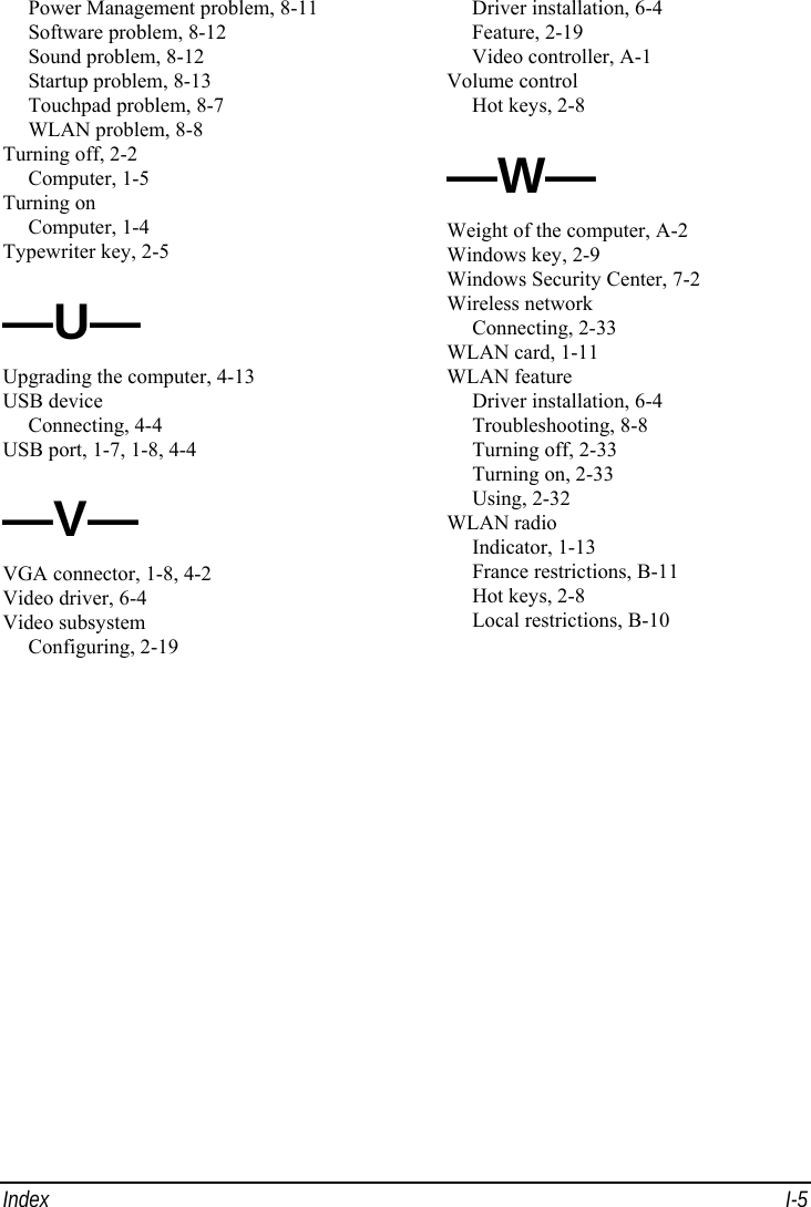  Index I-5 Power Management problem, 8-11 Software problem, 8-12 Sound problem, 8-12 Startup problem, 8-13 Touchpad problem, 8-7 WLAN problem, 8-8 Turning off, 2-2 Computer, 1-5 Turning on Computer, 1-4 Typewriter key, 2-5 —U— Upgrading the computer, 4-13 USB device Connecting, 4-4 USB port, 1-7, 1-8, 4-4 —V— VGA connector, 1-8, 4-2 Video driver, 6-4 Video subsystem Configuring, 2-19 Driver installation, 6-4 Feature, 2-19 Video controller, A-1 Volume control Hot keys, 2-8 —W— Weight of the computer, A-2 Windows key, 2-9 Windows Security Center, 7-2 Wireless network Connecting, 2-33 WLAN card, 1-11 WLAN feature Driver installation, 6-4 Troubleshooting, 8-8 Turning off, 2-33 Turning on, 2-33 Using, 2-32 WLAN radio Indicator, 1-13 France restrictions, B-11 Hot keys, 2-8 Local restrictions, B-10  