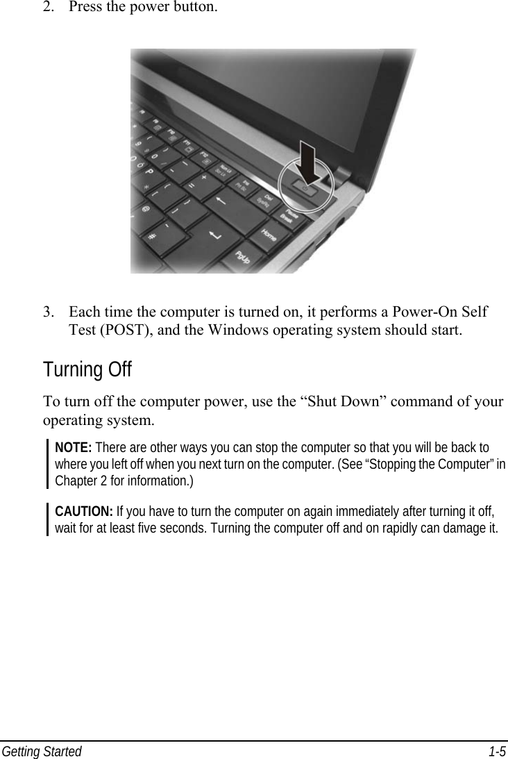  Getting Started  1-5 2.  Press the power button.  3.  Each time the computer is turned on, it performs a Power-On Self Test (POST), and the Windows operating system should start. Turning Off To turn off the computer power, use the “Shut Down” command of your operating system. NOTE: There are other ways you can stop the computer so that you will be back to where you left off when you next turn on the computer. (See “Stopping the Computer” in Chapter 2 for information.)  CAUTION: If you have to turn the computer on again immediately after turning it off, wait for at least five seconds. Turning the computer off and on rapidly can damage it.    