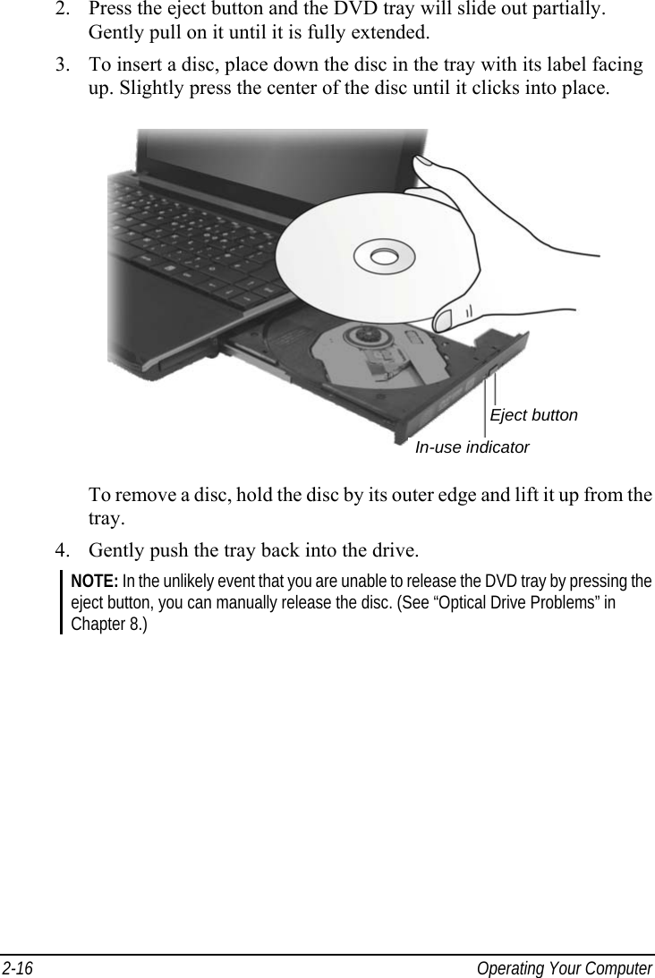  2-16  Operating Your Computer 2.  Press the eject button and the DVD tray will slide out partially. Gently pull on it until it is fully extended. 3.  To insert a disc, place down the disc in the tray with its label facing up. Slightly press the center of the disc until it clicks into place.  To remove a disc, hold the disc by its outer edge and lift it up from the tray. 4.  Gently push the tray back into the drive. NOTE: In the unlikely event that you are unable to release the DVD tray by pressing the eject button, you can manually release the disc. (See “Optical Drive Problems” in Chapter 8.)  In-use indicatorEject button 